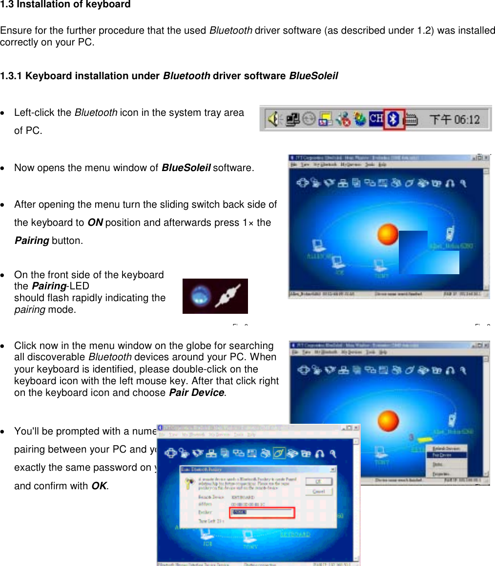   1.3 Installation of keyboard    Ensure for the further procedure that the used Bluetooth driver software (as described under 1.2) was installed correctly on your PC.  1.3.1 Keyboard installation under Bluetooth driver software BlueSoleil  •  Left-click the Bluetooth icon in the system tray area of PC.  •  Now opens the menu window of BlueSoleil software.   •  After opening the menu turn the sliding switch back side of the keyboard to ON position and afterwards press 1× the Pairing button.   •  On the front side of the keyboard the Pairing-LED  should flash rapidly indicating the pairing mode.     •  Click now in the menu window on the globe for searching all discoverable Bluetooth devices around your PC. When your keyboard is identified, please double-click on the keyboard icon with the left mouse key. After that click right on the keyboard icon and choose Pair Device.   •  You&apos;ll be prompted with a numeric password for   pairing between your PC and your keyboard. Please enter exactly the same password on your Bluetooth keyboard and confirm with OK. Fi 1Fi 4Fi 2Fi 3