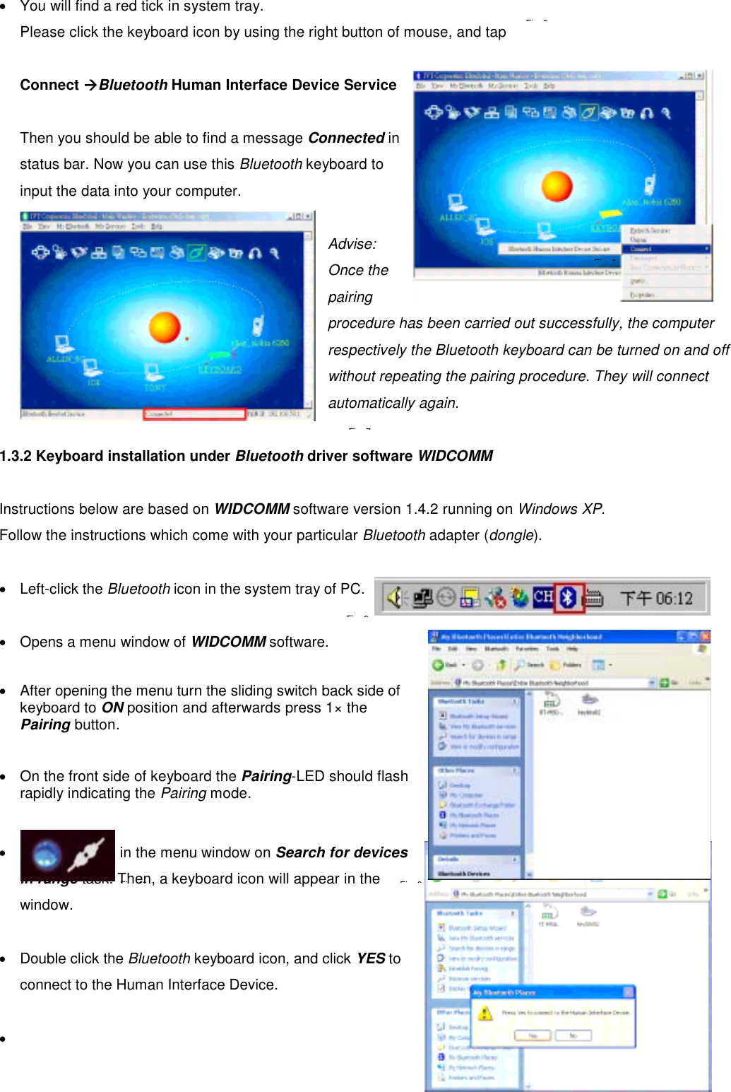  •  You will find a red tick in system tray.   Please click the keyboard icon by using the right button of mouse, and tap    Connect ÆBluetooth Human Interface Device Service   Then you should be able to find a message Connected in status bar. Now you can use this Bluetooth keyboard to input the data into your computer.  Advise:  Once the pairing procedure has been carried out successfully, the computer respectively the Bluetooth keyboard can be turned on and off without repeating the pairing procedure. They will connect automatically again.    1.3.2 Keyboard installation under Bluetooth driver software WIDCOMM  Instructions below are based on WIDCOMM software version 1.4.2 running on Windows XP.  Follow the instructions which come with your particular Bluetooth adapter (dongle).  •  Left-click the Bluetooth icon in the system tray of PC.  •  Opens a menu window of WIDCOMM software.  •  After opening the menu turn the sliding switch back side of keyboard to ON position and afterwards press 1× the Pairing button.   •  On the front side of keyboard the Pairing-LED should flash rapidly indicating the Pairing mode.   •  Following click in the menu window on Search for devices in range task. Then, a keyboard icon will appear in the window.  •  Double click the Bluetooth keyboard icon, and click YES to connect to the Human Interface Device.  •   Fi 5Fi 7Fi 6Fi 8Fi 9Fi 10