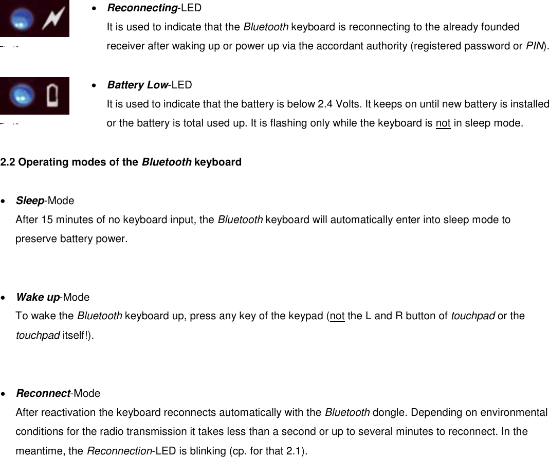  •  Reconnecting-LED It is used to indicate that the Bluetooth keyboard is reconnecting to the already founded receiver after waking up or power up via the accordant authority (registered password or PIN).   •  Battery Low-LED It is used to indicate that the battery is below 2.4 Volts. It keeps on until new battery is installed or the battery is total used up. It is flashing only while the keyboard is not in sleep mode.    2.2 Operating modes of the Bluetooth keyboard  •  Sleep-Mode After 15 minutes of no keyboard input, the Bluetooth keyboard will automatically enter into sleep mode to preserve battery power.   •  Wake up-Mode To wake the Bluetooth keyboard up, press any key of the keypad (not the L and R button of touchpad or the touchpad itself!).   •  Reconnect-Mode After reactivation the keyboard reconnects automatically with the Bluetooth dongle. Depending on environmental conditions for the radio transmission it takes less than a second or up to several minutes to reconnect. In the meantime, the Reconnection-LED is blinking (cp. for that 2.1).    Fi18Fi19