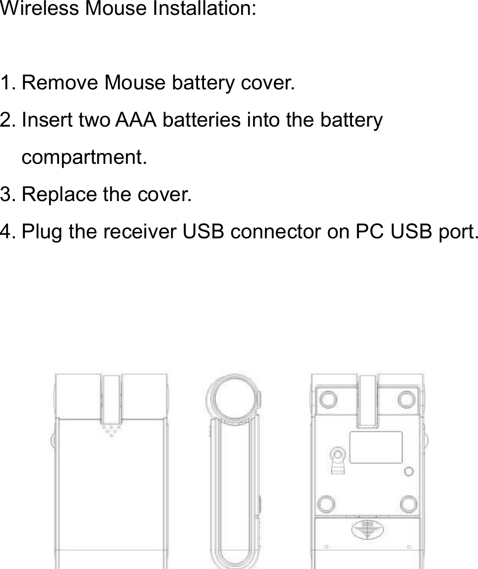 Wireless Mouse Installation:1. Remove Mouse battery cover.2. Insert two AAA batteries into the battery compartment.3. Replace the cover.4. Plug the receiver USB connector on PC USB port.