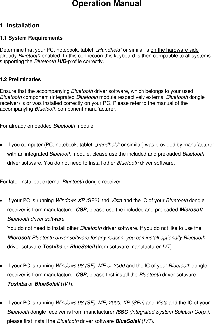 Operation Manual 1. Installation    1.1 System Requirements  Determine that your PC, notebook, tablet, „Handheld“ or similar is on the hardware side already Bluetooth-enabled. In this connection this keyboard is then compatible to all systems supporting the Bluetooth HID-profile correctly.   1.2 Preliminaries  Ensure that the accompanying Bluetooth driver software, which belongs to your used Bluetooth component (integrated Bluetooth module respectively external Bluetooth dongle receiver) is or was installed correctly on your PC. Please refer to the manual of the accompanying Bluetooth component manufacturer.  For already embedded Bluetooth module   •  If you computer (PC, notebook, tablet, „handheld“ or similar) was provided by manufacturer with an integrated Bluetooth module, please use the included and preloaded Bluetooth driver software. You do not need to install other Bluetooth driver software.  For later installed, external Bluetooth dongle receiver  •  If your PC is running Windows XP (SP2) and Vista and the IC of your Bluetooth dongle receiver is from manufacturer CSR, please use the included and preloaded Microsoft Bluetooth driver software. You do not need to install other Bluetooth driver software. If you do not like to use the Microsoft Bluetooth driver software for any reason, you can install optionally Bluetooth driver software Toshiba or BlueSoleil (from software manufacturer IVT).  •  If your PC is running Windows 98 (SE), ME or 2000 and the IC of your Bluetooth dongle receiver is from manufacturer CSR, please first install the Bluetooth driver software Toshiba or BlueSoleil (IVT).  •  If your PC is running Windows 98 (SE), ME, 2000, XP (SP2) and Vista and the IC of your Bluetooth dongle receiver is from manufacturer ISSC (Integrated System Solution Corp.), please first install the Bluetooth driver software BlueSoleil (IVT).  