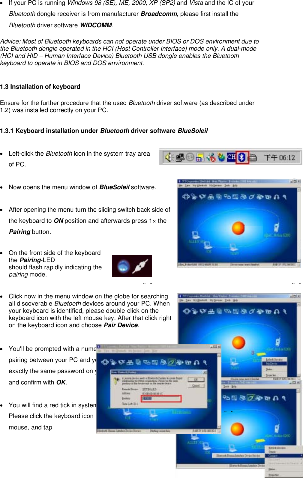 •  If your PC is running Windows 98 (SE), ME, 2000, XP (SP2) and Vista and the IC of your Bluetooth dongle receiver is from manufacturer Broadcomm, please first install the Bluetooth driver software WIDCOMM.  Advice: Most of Bluetooth keyboards can not operate under BIOS or DOS environment due to the Bluetooth dongle operated in the HCI (Host Controller Interface) mode only. A dual-mode (HCI and HID – Human Interface Device) Bluetooth USB dongle enables the Bluetooth keyboard to operate in BIOS and DOS environment.   1.3 Installation of keyboard    Ensure for the further procedure that the used Bluetooth driver software (as described under 1.2) was installed correctly on your PC.  1.3.1 Keyboard installation under Bluetooth driver software BlueSoleil  • Left-click the Bluetooth icon in the system tray area of PC.  •  Now opens the menu window of BlueSoleil software.   •  After opening the menu turn the sliding switch back side of the keyboard to ON position and afterwards press 1× the Pairing button.   •  On the front side of the keyboard the Pairing-LED  should flash rapidly indicating the pairing mode.     •  Click now in the menu window on the globe for searching all discoverable Bluetooth devices around your PC. When your keyboard is identified, please double-click on the keyboard icon with the left mouse key. After that click right on the keyboard icon and choose Pair Device.   •  You&apos;ll be prompted with a numeric password for   pairing between your PC and your keyboard. Please enter exactly the same password on your Bluetooth keyboard and confirm with OK.  •  You will find a red tick in system tray.   Please click the keyboard icon by using the right button of mouse, and tap   Fi 1Fi 4Fi 2Fi 3Fi 5