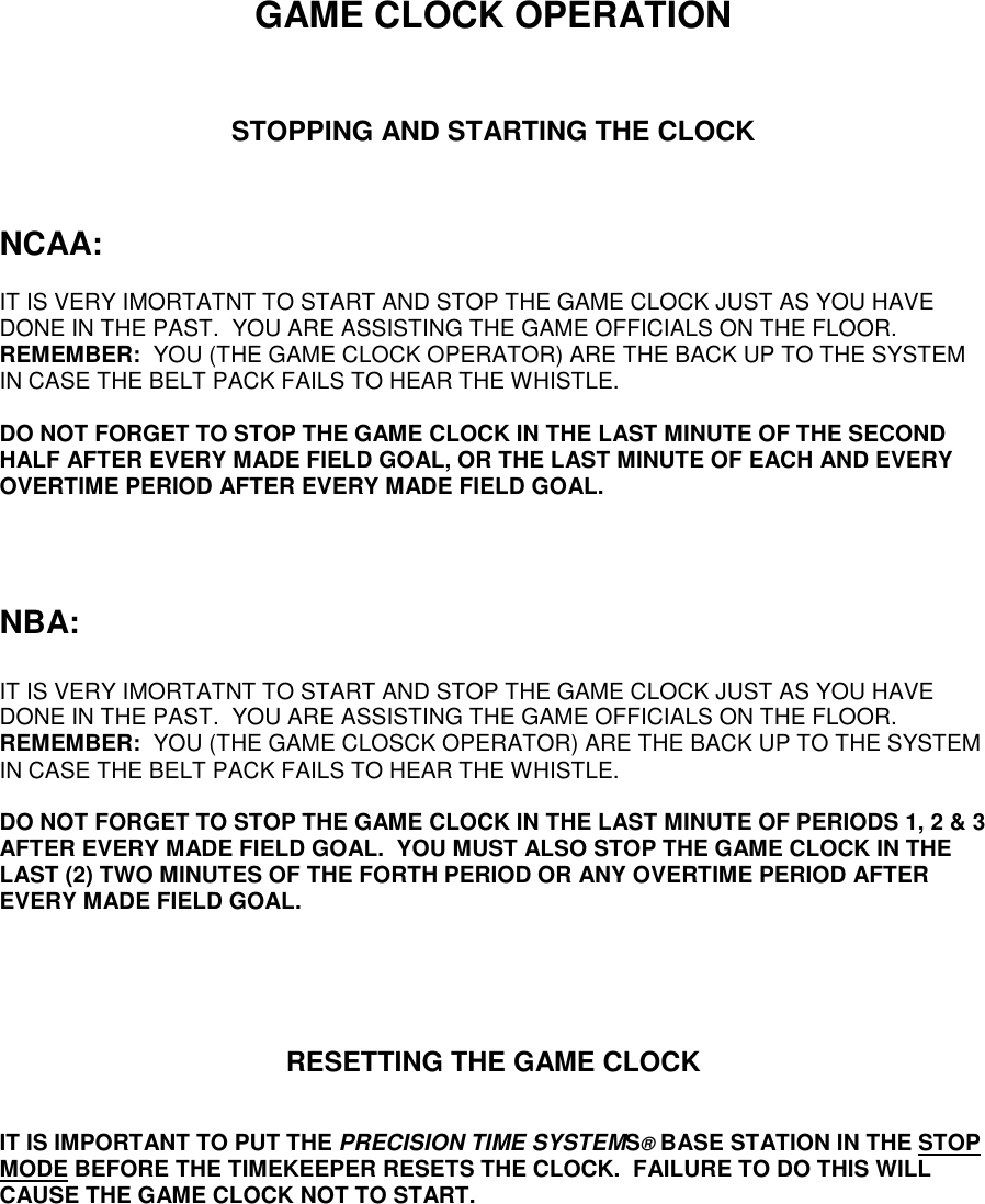 GAME CLOCK OPERATIONSTOPPING AND STARTING THE CLOCKNCAA:IT IS VERY IMORTATNT TO START AND STOP THE GAME CLOCK JUST AS YOU HAVEDONE IN THE PAST.  YOU ARE ASSISTING THE GAME OFFICIALS ON THE FLOOR.REMEMBER:  YOU (THE GAME CLOCK OPERATOR) ARE THE BACK UP TO THE SYSTEMIN CASE THE BELT PACK FAILS TO HEAR THE WHISTLE.DO NOT FORGET TO STOP THE GAME CLOCK IN THE LAST MINUTE OF THE SECONDHALF AFTER EVERY MADE FIELD GOAL, OR THE LAST MINUTE OF EACH AND EVERYOVERTIME PERIOD AFTER EVERY MADE FIELD GOAL.NBA:IT IS VERY IMORTATNT TO START AND STOP THE GAME CLOCK JUST AS YOU HAVEDONE IN THE PAST.  YOU ARE ASSISTING THE GAME OFFICIALS ON THE FLOOR.REMEMBER:  YOU (THE GAME CLOSCK OPERATOR) ARE THE BACK UP TO THE SYSTEMIN CASE THE BELT PACK FAILS TO HEAR THE WHISTLE.DO NOT FORGET TO STOP THE GAME CLOCK IN THE LAST MINUTE OF PERIODS 1, 2 &amp; 3AFTER EVERY MADE FIELD GOAL.  YOU MUST ALSO STOP THE GAME CLOCK IN THELAST (2) TWO MINUTES OF THE FORTH PERIOD OR ANY OVERTIME PERIOD AFTEREVERY MADE FIELD GOAL.RESETTING THE GAME CLOCKIT IS IMPORTANT TO PUT THE PRECISION TIME SYSTEMS® BASE STATION IN THE STOPMODE BEFORE THE TIMEKEEPER RESETS THE CLOCK.  FAILURE TO DO THIS WILLCAUSE THE GAME CLOCK NOT TO START.