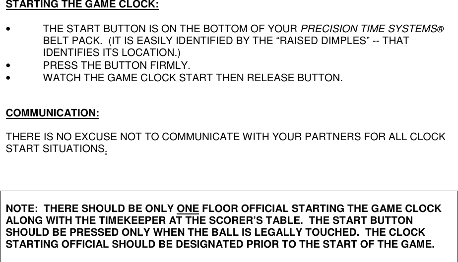 STARTING THE GAME CLOCK:•  THE START BUTTON IS ON THE BOTTOM OF YOUR PRECISION TIME SYSTEMS®BELT PACK.  (IT IS EASILY IDENTIFIED BY THE “RAISED DIMPLES” -- THATIDENTIFIES ITS LOCATION.)•  PRESS THE BUTTON FIRMLY.•  WATCH THE GAME CLOCK START THEN RELEASE BUTTON.COMMUNICATION:THERE IS NO EXCUSE NOT TO COMMUNICATE WITH YOUR PARTNERS FOR ALL CLOCKSTART SITUATIONS.NOTE:  THERE SHOULD BE ONLY ONE FLOOR OFFICIAL STARTING THE GAME CLOCKALONG WITH THE TIMEKEEPER AT THE SCORER’S TABLE.  THE START BUTTONSHOULD BE PRESSED ONLY WHEN THE BALL IS LEGALLY TOUCHED.  THE CLOCKSTARTING OFFICIAL SHOULD BE DESIGNATED PRIOR TO THE START OF THE GAME.