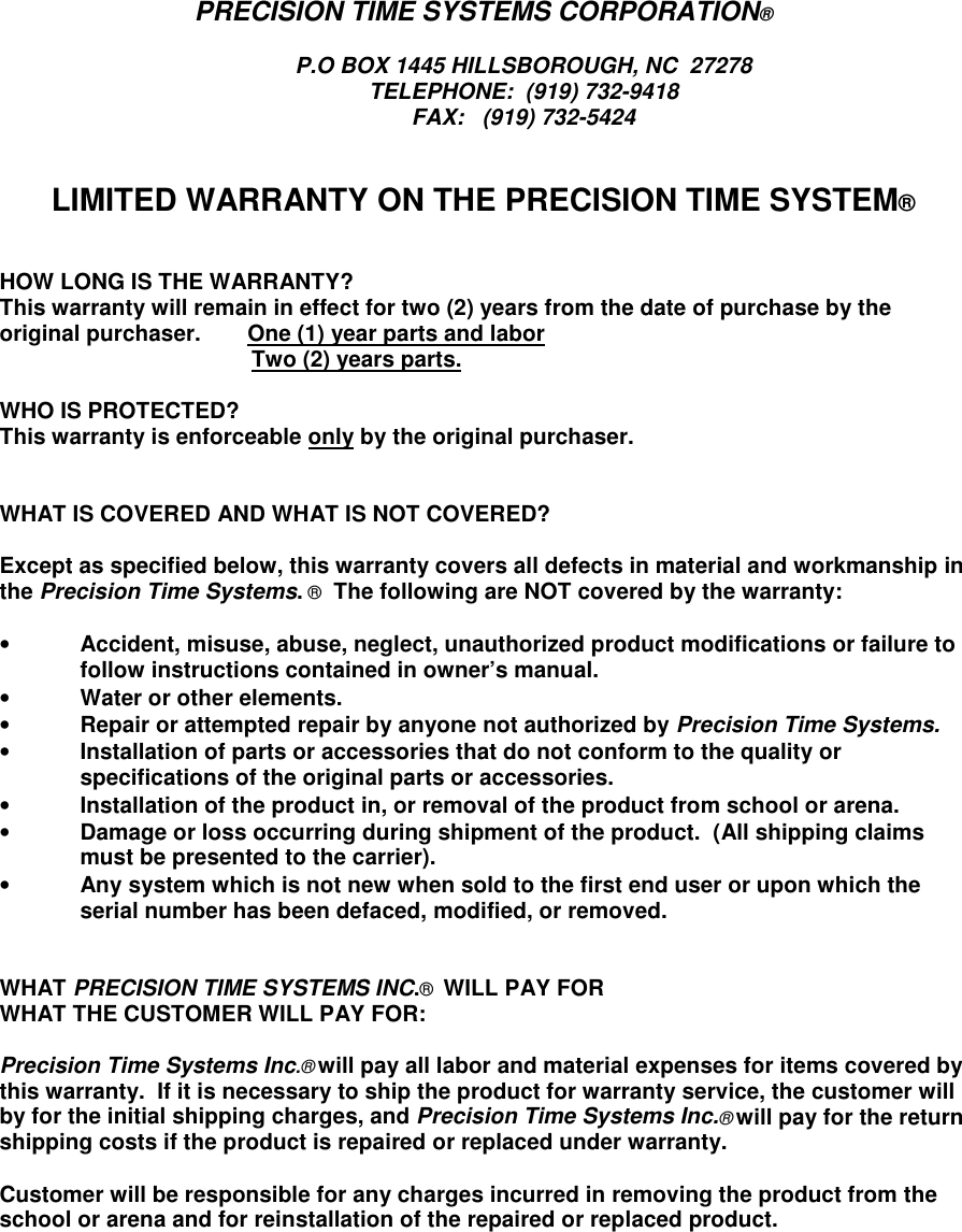 PRECISION TIME SYSTEMS CORPORATION®P.O BOX 1445 HILLSBOROUGH, NC  27278TELEPHONE:  (919) 732-9418FAX:   (919) 732-5424LIMITED WARRANTY ON THE PRECISION TIME SYSTEM®HOW LONG IS THE WARRANTY?This warranty will remain in effect for two (2) years from the date of purchase by theoriginal purchaser.   One (1) year parts and laborTwo (2) years parts.WHO IS PROTECTED?This warranty is enforceable only by the original purchaser.WHAT IS COVERED AND WHAT IS NOT COVERED?Except as specified below, this warranty covers all defects in material and workmanship inthe Precision Time Systems. ®  The following are NOT covered by the warranty:• Accident, misuse, abuse, neglect, unauthorized product modifications or failure tofollow instructions contained in owner’s manual.• Water or other elements.• Repair or attempted repair by anyone not authorized by Precision Time Systems.• Installation of parts or accessories that do not conform to the quality orspecifications of the original parts or accessories.• Installation of the product in, or removal of the product from school or arena.• Damage or loss occurring during shipment of the product.  (All shipping claimsmust be presented to the carrier).• Any system which is not new when sold to the first end user or upon which theserial number has been defaced, modified, or removed.WHAT PRECISION TIME SYSTEMS INC.®  WILL PAY FORWHAT THE CUSTOMER WILL PAY FOR:Precision Time Systems Inc.® will pay all labor and material expenses for items covered bythis warranty.  If it is necessary to ship the product for warranty service, the customer willby for the initial shipping charges, and Precision Time Systems Inc.® will pay for the returnshipping costs if the product is repaired or replaced under warranty.Customer will be responsible for any charges incurred in removing the product from theschool or arena and for reinstallation of the repaired or replaced product.