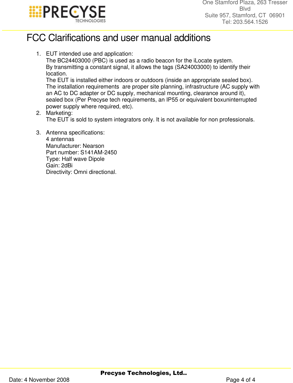     Precyse Technologies, Ltd.. Date: 4 November 2008                                                                                                   Page 4 of 4 One Stamford Plaza, 263 Tresser Blvd  Suite 957, Stamford, CT  06901 Tel: 203.564.1526  FCC Clarifications and user manual additions 1.  EUT intended use and application: The BC24403000 (PBC) is used as a radio beacon for the iLocate system. By transmitting a constant signal, it allows the tags (SA24003000) to identify their location. The EUT is installed either indoors or outdoors (inside an appropriate sealed box). The installation requirements  are proper site planning, infrastructure (AC supply with an AC to DC adapter or DC supply, mechanical mounting, clearance around it), sealed box (Per Precyse tech requirements, an IP55 or equivalent boxuninterrupted power supply where required, etc). 2.  Marketing: The EUT is sold to system integrators only. It is not available for non professionals.  3.  Antenna specifications: 4 antennas  Manufacturer: Nearson   Part number: S141AM-2450   Type: Half wave Dipole   Gain: 2dBi   Directivity: Omni directional.                        