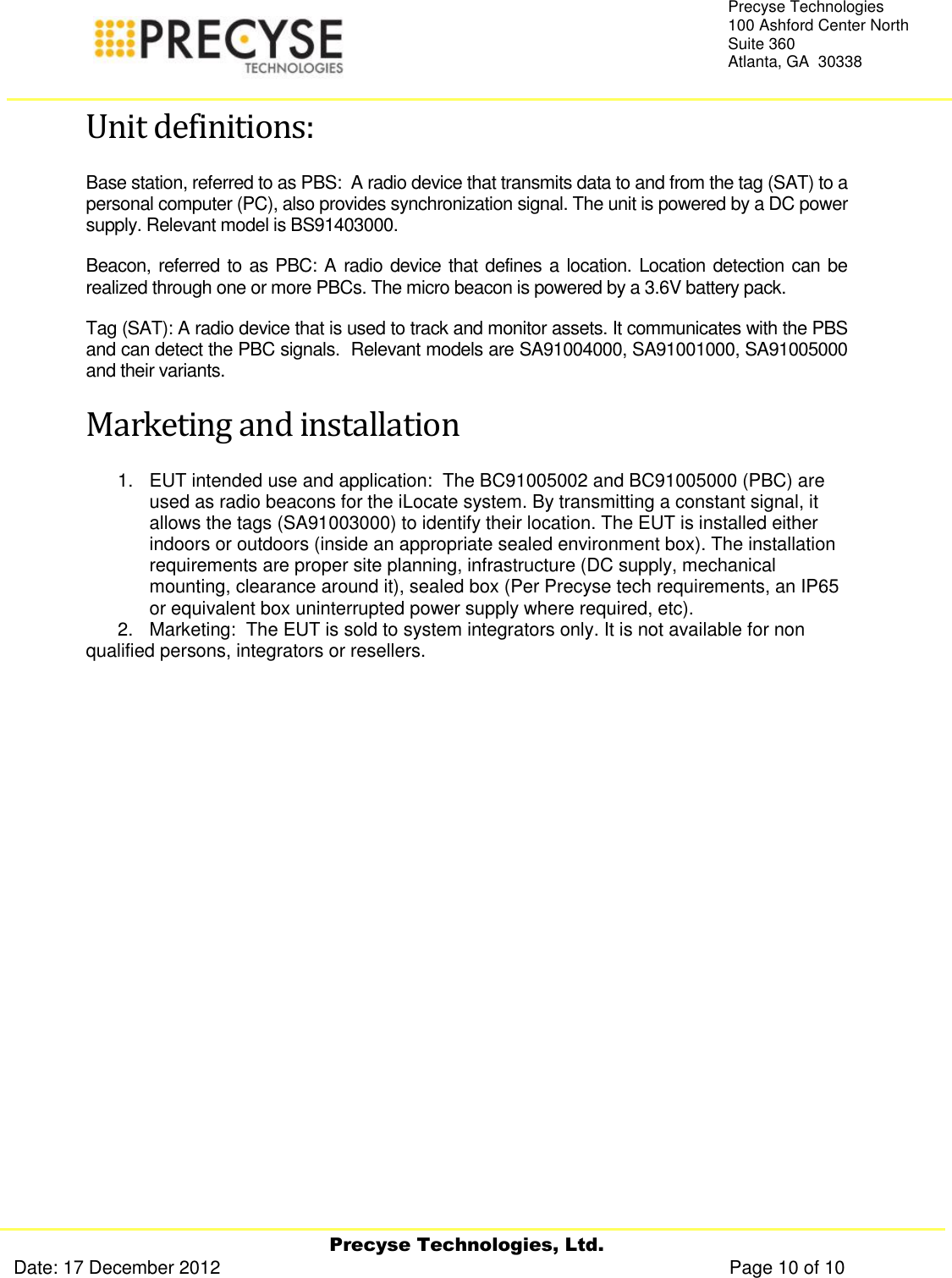     Precyse Technologies, Ltd. Date: 17 December 2012                                                                                                   Page 10 of 10 Precyse Technologies 100 Ashford Center North Suite 360 Atlanta, GA  30338  Unit definitions: Base station, referred to as PBS:  A radio device that transmits data to and from the tag (SAT) to a personal computer (PC), also provides synchronization signal. The unit is powered by a DC power supply. Relevant model is BS91403000. Beacon, referred to as PBC: A radio device that defines a location. Location detection can be realized through one or more PBCs. The micro beacon is powered by a 3.6V battery pack.  Tag (SAT): A radio device that is used to track and monitor assets. It communicates with the PBS and can detect the PBC signals.  Relevant models are SA91004000, SA91001000, SA91005000 and their variants. Marketing and installation 1.  EUT intended use and application:  The BC91005002 and BC91005000 (PBC) are used as radio beacons for the iLocate system. By transmitting a constant signal, it allows the tags (SA91003000) to identify their location. The EUT is installed either indoors or outdoors (inside an appropriate sealed environment box). The installation requirements are proper site planning, infrastructure (DC supply, mechanical mounting, clearance around it), sealed box (Per Precyse tech requirements, an IP65 or equivalent box uninterrupted power supply where required, etc).  2.   Marketing:  The EUT is sold to system integrators only. It is not available for non qualified persons, integrators or resellers.  