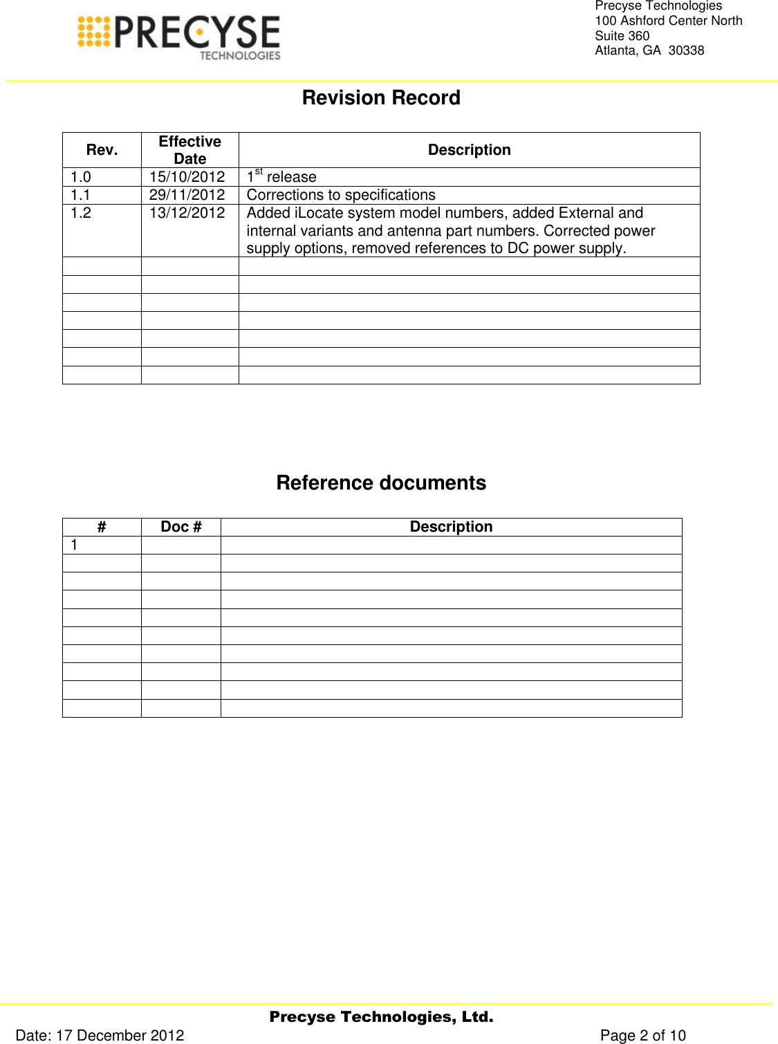     Precyse Technologies, Ltd. Date: 17 December 2012                                                                                                   Page 2 of 10 Precyse Technologies 100 Ashford Center North Suite 360 Atlanta, GA  30338  Revision Record  Rev. Effective Date Description 1.0 15/10/2012 1st release  1.1 29/11/2012 Corrections to specifications 1.2 13/12/2012 Added iLocate system model numbers, added External and internal variants and antenna part numbers. Corrected power supply options, removed references to DC power supply.                          Reference documents  # Doc # Description 1                                     