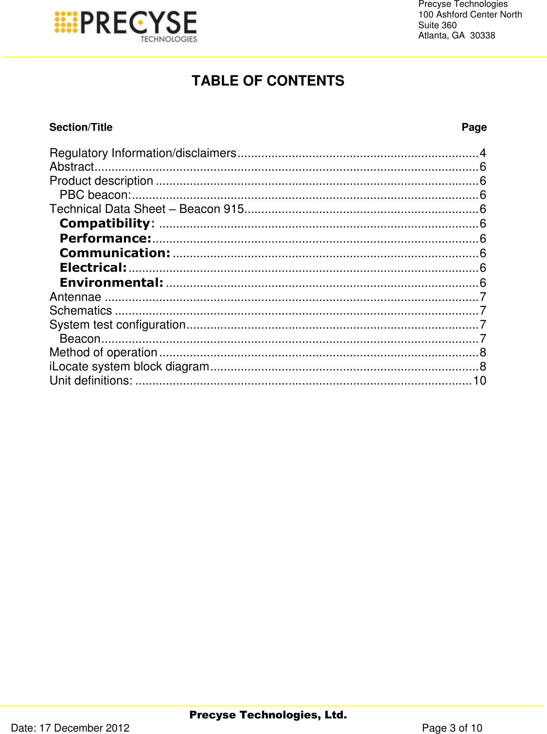     Precyse Technologies, Ltd. Date: 17 December 2012                                                                                                   Page 3 of 10 Precyse Technologies 100 Ashford Center North Suite 360 Atlanta, GA  30338   TABLE OF CONTENTS   Section/Title   Page  Regulatory Information/disclaimers ....................................................................... 4 Abstract ................................................................................................................. 6 Product description ............................................................................................... 6 PBC beacon: ...................................................................................................... 6 Technical Data Sheet – Beacon 915 ..................................................................... 6 Compatibility: .............................................................................................. 6 Performance: ................................................................................................ 6 Communication: .......................................................................................... 6 Electrical: ....................................................................................................... 6 Environmental: ............................................................................................ 6 Antennae .............................................................................................................. 7 Schematics ........................................................................................................... 7 System test configuration ...................................................................................... 7 Beacon ............................................................................................................... 7 Method of operation .............................................................................................. 8 iLocate system block diagram ............................................................................... 8 Unit definitions: ................................................................................................... 10   