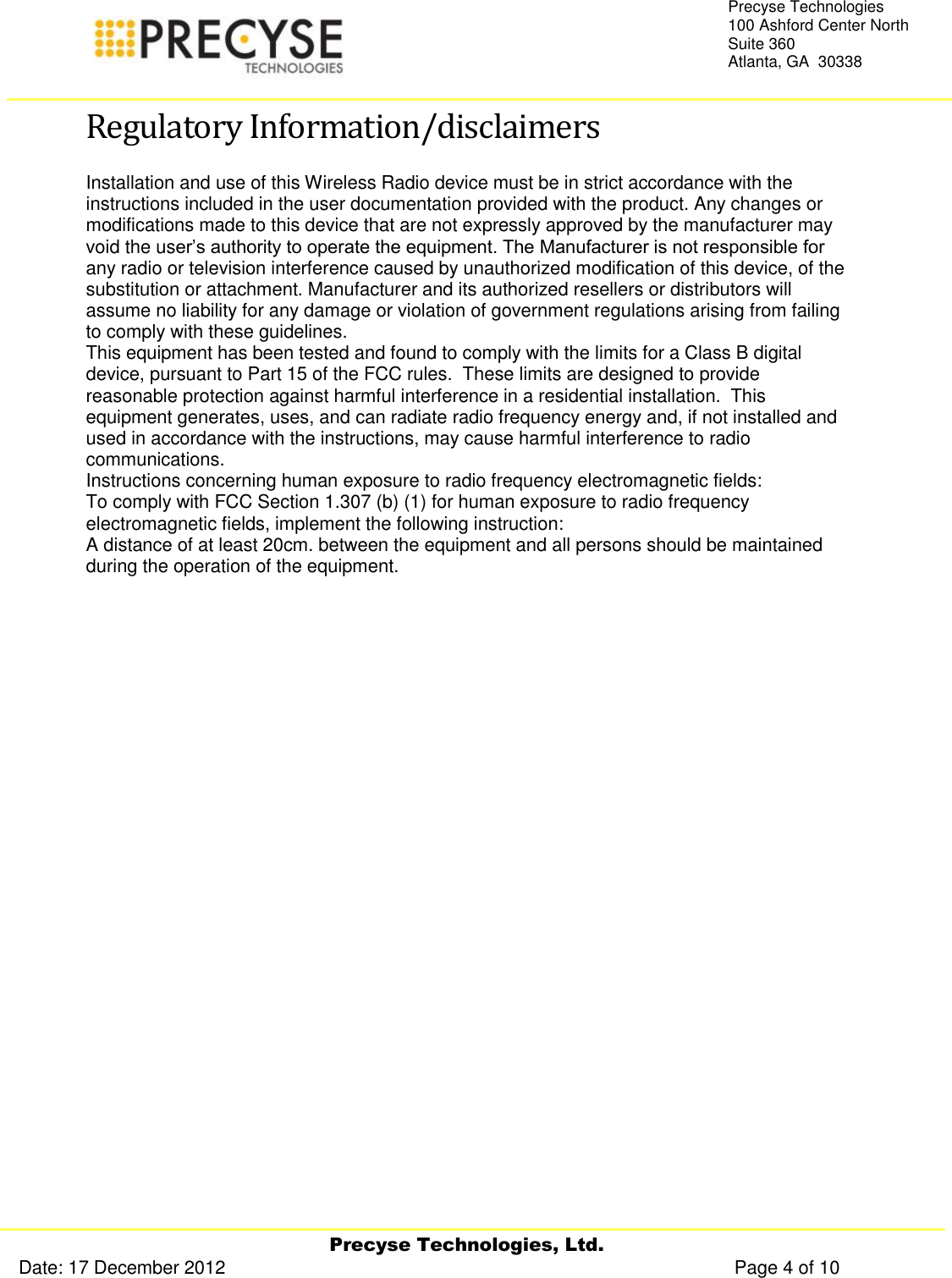     Precyse Technologies, Ltd. Date: 17 December 2012                                                                                                   Page 4 of 10 Precyse Technologies 100 Ashford Center North Suite 360 Atlanta, GA  30338  Regulatory Information/disclaimers Installation and use of this Wireless Radio device must be in strict accordance with the instructions included in the user documentation provided with the product. Any changes or modifications made to this device that are not expressly approved by the manufacturer may void the user’s authority to operate the equipment. The Manufacturer is not responsible for any radio or television interference caused by unauthorized modification of this device, of the substitution or attachment. Manufacturer and its authorized resellers or distributors will assume no liability for any damage or violation of government regulations arising from failing to comply with these guidelines. This equipment has been tested and found to comply with the limits for a Class B digital device, pursuant to Part 15 of the FCC rules.  These limits are designed to provide reasonable protection against harmful interference in a residential installation.  This equipment generates, uses, and can radiate radio frequency energy and, if not installed and used in accordance with the instructions, may cause harmful interference to radio communications. Instructions concerning human exposure to radio frequency electromagnetic fields: To comply with FCC Section 1.307 (b) (1) for human exposure to radio frequency electromagnetic fields, implement the following instruction: A distance of at least 20cm. between the equipment and all persons should be maintained during the operation of the equipment.    