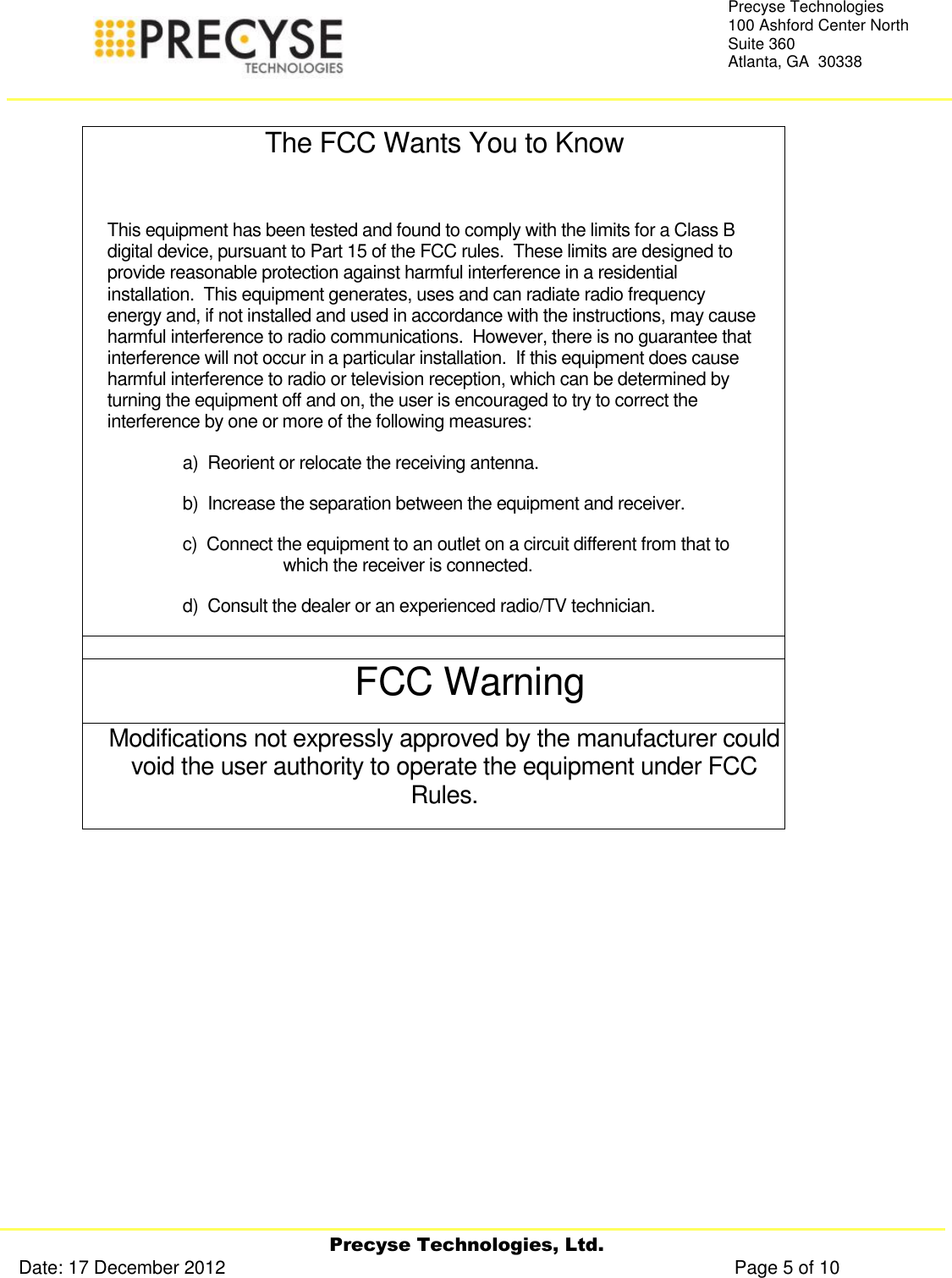     Precyse Technologies, Ltd. Date: 17 December 2012                                                                                                   Page 5 of 10 Precyse Technologies 100 Ashford Center North Suite 360 Atlanta, GA  30338   The FCC Wants You to Know  This equipment has been tested and found to comply with the limits for a Class B digital device, pursuant to Part 15 of the FCC rules.  These limits are designed to provide reasonable protection against harmful interference in a residential installation.  This equipment generates, uses and can radiate radio frequency energy and, if not installed and used in accordance with the instructions, may cause harmful interference to radio communications.  However, there is no guarantee that interference will not occur in a particular installation.  If this equipment does cause harmful interference to radio or television reception, which can be determined by turning the equipment off and on, the user is encouraged to try to correct the interference by one or more of the following measures: a)  Reorient or relocate the receiving antenna. b)  Increase the separation between the equipment and receiver. c)  Connect the equipment to an outlet on a circuit different from that to which the receiver is connected. d)  Consult the dealer or an experienced radio/TV technician.  FCC Warning Modifications not expressly approved by the manufacturer could void the user authority to operate the equipment under FCC Rules.    