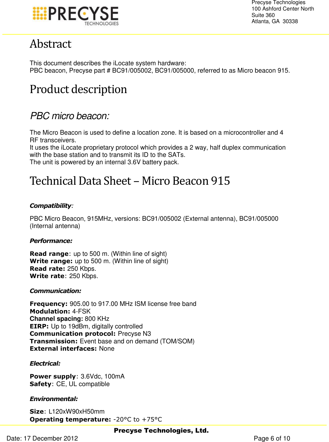     Precyse Technologies, Ltd. Date: 17 December 2012                                                                                                   Page 6 of 10 Precyse Technologies 100 Ashford Center North Suite 360 Atlanta, GA  30338  Abstract This document describes the iLocate system hardware: PBC beacon, Precyse part # BC91/005002, BC91/005000, referred to as Micro beacon 915. Product description PBC micro beacon: The Micro Beacon is used to define a location zone. It is based on a microcontroller and 4 RF transceivers. It uses the iLocate proprietary protocol which provides a 2 way, half duplex communication with the base station and to transmit its ID to the SATs.  The unit is powered by an internal 3.6V battery pack. Technical Data Sheet – Micro Beacon 915 Compatibility:  PBC Micro Beacon, 915MHz, versions: BC91/005002 (External antenna), BC91/005000 (Internal antenna) Performance: Read range: up to 500 m. (Within line of sight) Write range: up to 500 m. (Within line of sight) Read rate: 250 Kbps. Write rate: 250 Kbps. Communication: Frequency: 905.00 to 917.00 MHz ISM license free band Modulation: 4-FSK Channel spacing: 800 KHz EIRP: Up to 19dBm, digitally controlled Communication protocol: Precyse N3 Transmission: Event base and on demand (TOM/SOM) External interfaces: None Electrical: Power supply: 3.6Vdc, 100mA Safety: CE, UL compatible Environmental: Size: L120xW90xH50mm Operating temperature: -20°C to +75°C 