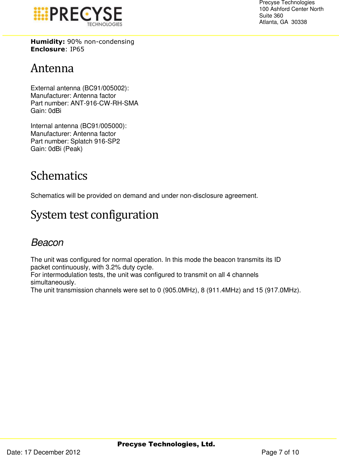     Precyse Technologies, Ltd. Date: 17 December 2012                                                                                                   Page 7 of 10 Precyse Technologies 100 Ashford Center North Suite 360 Atlanta, GA  30338  Humidity: 90% non-condensing Enclosure: IP65 Antenna External antenna (BC91/005002): Manufacturer: Antenna factor Part number: ANT-916-CW-RH-SMA  Gain: 0dBi  Internal antenna (BC91/005000): Manufacturer: Antenna factor Part number: Splatch 916-SP2 Gain: 0dBi (Peak)  Schematics Schematics will be provided on demand and under non-disclosure agreement. System test configuration Beacon The unit was configured for normal operation. In this mode the beacon transmits its ID packet continuously, with 3.2% duty cycle. For intermodulation tests, the unit was configured to transmit on all 4 channels simultaneously. The unit transmission channels were set to 0 (905.0MHz), 8 (911.4MHz) and 15 (917.0MHz).   