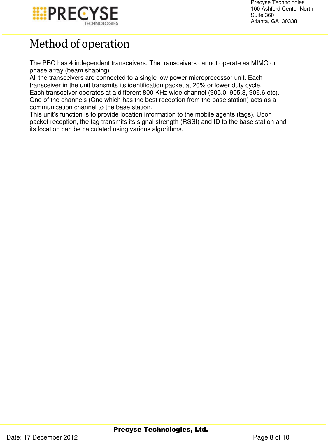     Precyse Technologies, Ltd. Date: 17 December 2012                                                                                                   Page 8 of 10 Precyse Technologies 100 Ashford Center North Suite 360 Atlanta, GA  30338  Method of operation The PBC has 4 independent transceivers. The transceivers cannot operate as MIMO or phase array (beam shaping). All the transceivers are connected to a single low power microprocessor unit. Each transceiver in the unit transmits its identification packet at 20% or lower duty cycle. Each transceiver operates at a different 800 KHz wide channel (905.0, 905.8, 906.6 etc).  One of the channels (One which has the best reception from the base station) acts as a communication channel to the base station. This unit’s function is to provide location information to the mobile agents (tags). Upon packet reception, the tag transmits its signal strength (RSSI) and ID to the base station and its location can be calculated using various algorithms. 