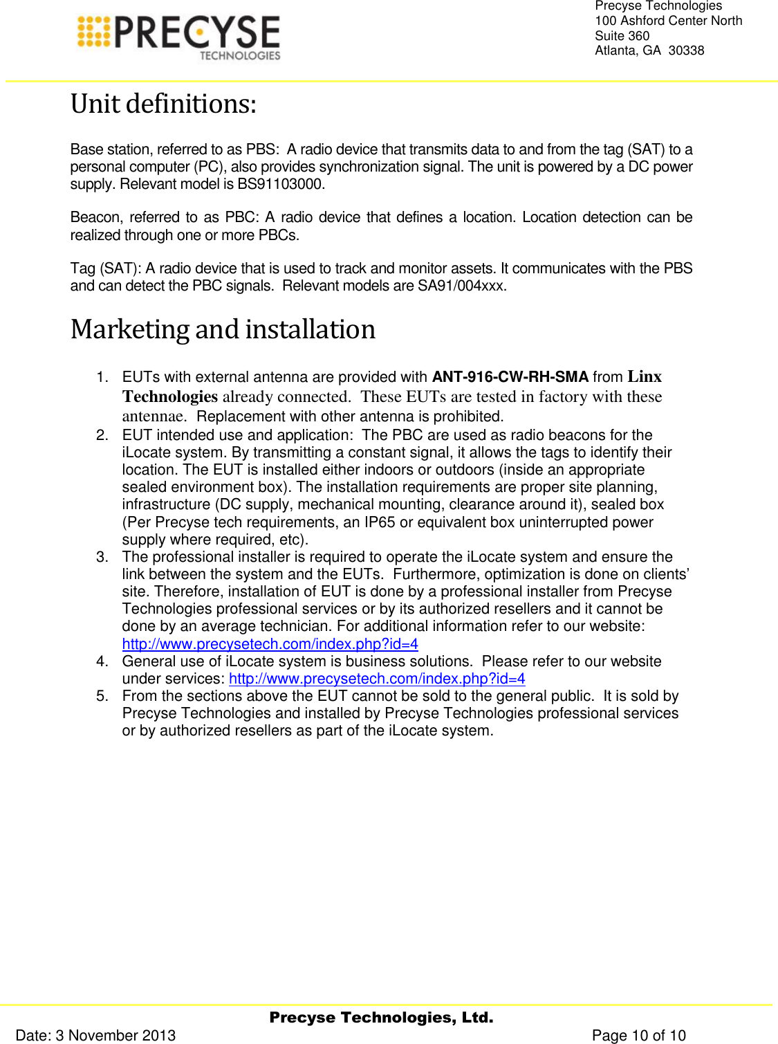     Precyse Technologies, Ltd. Date: 3 November 2013                                                                                                   Page 10 of 10 Precyse Technologies 100 Ashford Center North Suite 360 Atlanta, GA  30338  Unit definitions: Base station, referred to as PBS:  A radio device that transmits data to and from the tag (SAT) to a personal computer (PC), also provides synchronization signal. The unit is powered by a DC power supply. Relevant model is BS91103000. Beacon, referred to as PBC: A radio device that defines a location. Location detection can be realized through one or more PBCs. Tag (SAT): A radio device that is used to track and monitor assets. It communicates with the PBS and can detect the PBC signals.  Relevant models are SA91/004xxx. Marketing and installation 1.  EUTs with external antenna are provided with ANT-916-CW-RH-SMA from Linx Technologies already connected.  These EUTs are tested in factory with these antennae.  Replacement with other antenna is prohibited. 2.  EUT intended use and application:  The PBC are used as radio beacons for the iLocate system. By transmitting a constant signal, it allows the tags to identify their location. The EUT is installed either indoors or outdoors (inside an appropriate sealed environment box). The installation requirements are proper site planning, infrastructure (DC supply, mechanical mounting, clearance around it), sealed box (Per Precyse tech requirements, an IP65 or equivalent box uninterrupted power supply where required, etc).   3.  The professional installer is required to operate the iLocate system and ensure the link between the system and the EUTs.  Furthermore, optimization is done on clients’ site. Therefore, installation of EUT is done by a professional installer from Precyse Technologies professional services or by its authorized resellers and it cannot be done by an average technician. For additional information refer to our website: http://www.precysetech.com/index.php?id=4 4.  General use of iLocate system is business solutions.  Please refer to our website under services: http://www.precysetech.com/index.php?id=4 5.  From the sections above the EUT cannot be sold to the general public.  It is sold by Precyse Technologies and installed by Precyse Technologies professional services or by authorized resellers as part of the iLocate system.   