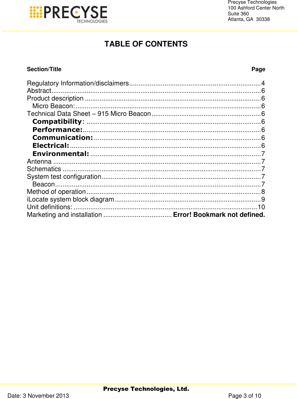     Precyse Technologies, Ltd. Date: 3 November 2013                                                                                                   Page 3 of 10 Precyse Technologies 100 Ashford Center North Suite 360 Atlanta, GA  30338   TABLE OF CONTENTS   Section/Title   Page  Regulatory Information/disclaimers ....................................................................... 4 Abstract ................................................................................................................. 6 Product description ............................................................................................... 6 Micro Beacon: .................................................................................................... 6 Technical Data Sheet – 915 Micro Beacon ........................................................... 6 Compatibility: .............................................................................................. 6 Performance: ................................................................................................ 6 Communication: .......................................................................................... 6 Electrical: ....................................................................................................... 6 Environmental: ............................................................................................ 7 Antenna ................................................................................................................ 7 Schematics ........................................................................................................... 7 System test configuration ...................................................................................... 7 Beacon ............................................................................................................... 7 Method of operation .............................................................................................. 8 iLocate system block diagram ............................................................................... 9 Unit definitions: ................................................................................................... 10 Marketing and installation ..................................... Error! Bookmark not defined.    