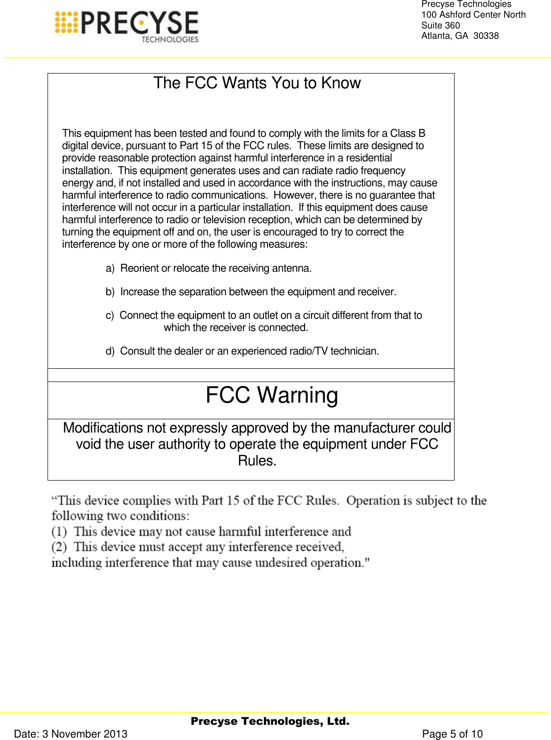     Precyse Technologies, Ltd. Date: 3 November 2013                                                                                                   Page 5 of 10 Precyse Technologies 100 Ashford Center North Suite 360 Atlanta, GA  30338   The FCC Wants You to Know  This equipment has been tested and found to comply with the limits for a Class B digital device, pursuant to Part 15 of the FCC rules.  These limits are designed to provide reasonable protection against harmful interference in a residential installation.  This equipment generates uses and can radiate radio frequency energy and, if not installed and used in accordance with the instructions, may cause harmful interference to radio communications.  However, there is no guarantee that interference will not occur in a particular installation.  If this equipment does cause harmful interference to radio or television reception, which can be determined by turning the equipment off and on, the user is encouraged to try to correct the interference by one or more of the following measures: a)  Reorient or relocate the receiving antenna. b)  Increase the separation between the equipment and receiver. c)  Connect the equipment to an outlet on a circuit different from that to which the receiver is connected. d)  Consult the dealer or an experienced radio/TV technician.  FCC Warning Modifications not expressly approved by the manufacturer could void the user authority to operate the equipment under FCC Rules.    