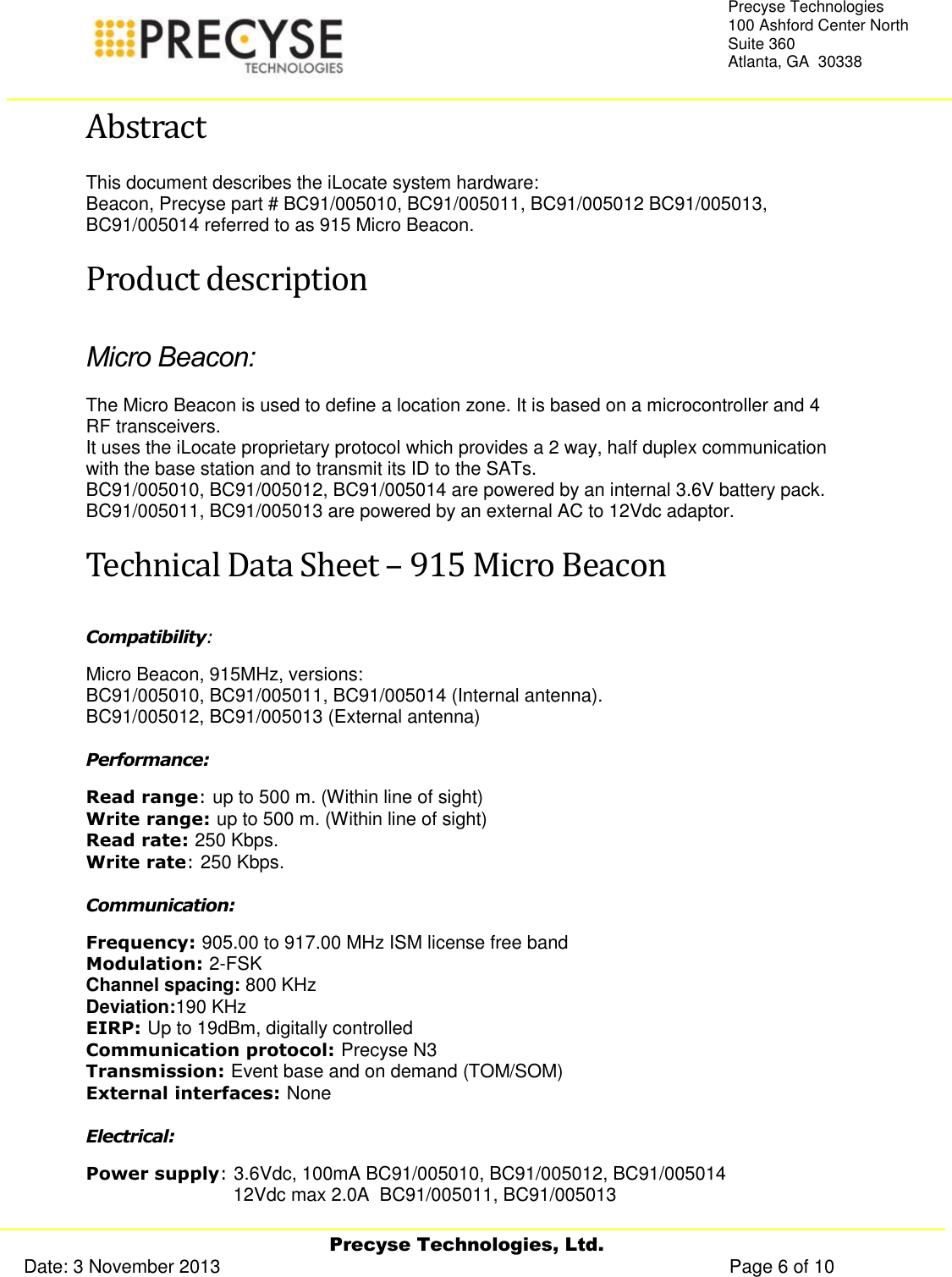     Precyse Technologies, Ltd. Date: 3 November 2013                                                                                                   Page 6 of 10 Precyse Technologies 100 Ashford Center North Suite 360 Atlanta, GA  30338  Abstract This document describes the iLocate system hardware: Beacon, Precyse part # BC91/005010, BC91/005011, BC91/005012 BC91/005013, BC91/005014 referred to as 915 Micro Beacon. Product description Micro Beacon: The Micro Beacon is used to define a location zone. It is based on a microcontroller and 4 RF transceivers. It uses the iLocate proprietary protocol which provides a 2 way, half duplex communication with the base station and to transmit its ID to the SATs.  BC91/005010, BC91/005012, BC91/005014 are powered by an internal 3.6V battery pack. BC91/005011, BC91/005013 are powered by an external AC to 12Vdc adaptor. Technical Data Sheet – 915 Micro Beacon Compatibility:  Micro Beacon, 915MHz, versions:  BC91/005010, BC91/005011, BC91/005014 (Internal antenna). BC91/005012, BC91/005013 (External antenna) Performance: Read range: up to 500 m. (Within line of sight) Write range: up to 500 m. (Within line of sight) Read rate: 250 Kbps. Write rate: 250 Kbps. Communication: Frequency: 905.00 to 917.00 MHz ISM license free band Modulation: 2-FSK Channel spacing: 800 KHz Deviation:190 KHz EIRP: Up to 19dBm, digitally controlled Communication protocol: Precyse N3 Transmission: Event base and on demand (TOM/SOM) External interfaces: None Electrical: Power supply: 3.6Vdc, 100mA BC91/005010, BC91/005012, BC91/005014         12Vdc max 2.0A  BC91/005011, BC91/005013  