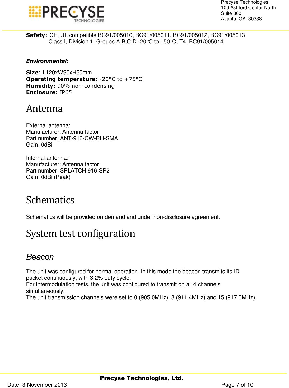     Precyse Technologies, Ltd. Date: 3 November 2013                                                                                                   Page 7 of 10 Precyse Technologies 100 Ashford Center North Suite 360 Atlanta, GA  30338  Safety: CE, UL compatible BC91/005010, BC91/005011, BC91/005012, BC91/005013    Class I, Division 1, Groups A,B,C,D -20°C to +50°C, T4: BC91/005014  Environmental: Size: L120xW90xH50mm Operating temperature: -20°C to +75°C Humidity: 90% non-condensing Enclosure: IP65 Antenna External antenna: Manufacturer: Antenna factor Part number: ANT-916-CW-RH-SMA  Gain: 0dBi  Internal antenna: Manufacturer: Antenna factor Part number: SPLATCH 916-SP2 Gain: 0dBi (Peak)  Schematics Schematics will be provided on demand and under non-disclosure agreement. System test configuration Beacon The unit was configured for normal operation. In this mode the beacon transmits its ID packet continuously, with 3.2% duty cycle. For intermodulation tests, the unit was configured to transmit on all 4 channels simultaneously. The unit transmission channels were set to 0 (905.0MHz), 8 (911.4MHz) and 15 (917.0MHz).   