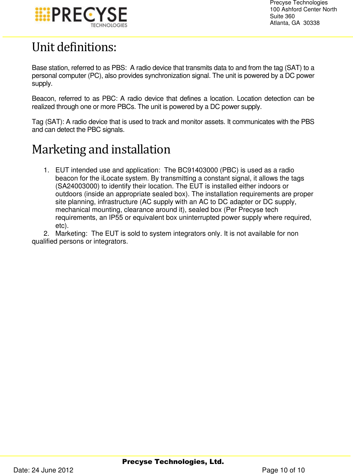     Precyse Technologies, Ltd. Date: 24 June 2012                                                                                                   Page 10 of 10 Precyse Technologies 100 Ashford Center North Suite 360 Atlanta, GA  30338  Unit definitions: Base station, referred to as PBS:  A radio device that transmits data to and from the tag (SAT) to a personal computer (PC), also provides synchronization signal. The unit is powered by a DC power supply. Beacon, referred to as PBC: A radio device that defines a location. Location detection can be realized through one or more PBCs. The unit is powered by a DC power supply. Tag (SAT): A radio device that is used to track and monitor assets. It communicates with the PBS and can detect the PBC signals.   Marketing and installation 1.  EUT intended use and application:  The BC91403000 (PBC) is used as a radio beacon for the iLocate system. By transmitting a constant signal, it allows the tags (SA24003000) to identify their location. The EUT is installed either indoors or outdoors (inside an appropriate sealed box). The installation requirements are proper site planning, infrastructure (AC supply with an AC to DC adapter or DC supply, mechanical mounting, clearance around it), sealed box (Per Precyse tech requirements, an IP55 or equivalent box uninterrupted power supply where required, etc).  2.   Marketing:  The EUT is sold to system integrators only. It is not available for non qualified persons or integrators.  