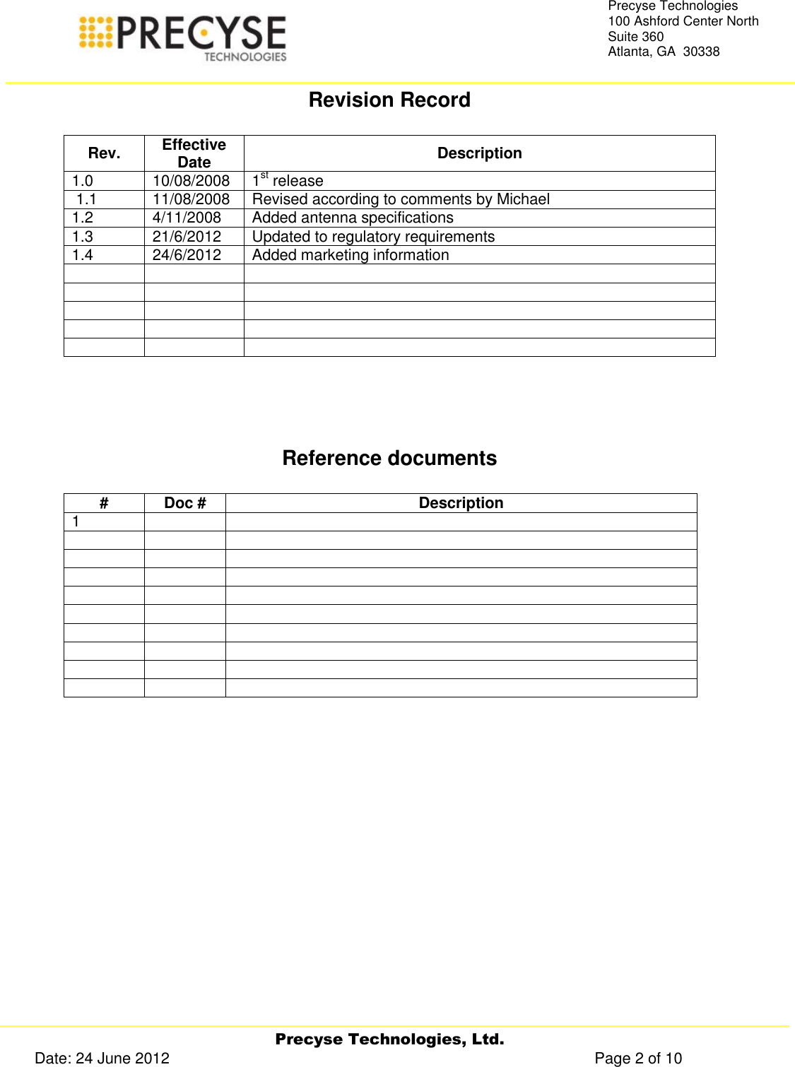     Precyse Technologies, Ltd. Date: 24 June 2012                                                                                                   Page 2 of 10 Precyse Technologies 100 Ashford Center North Suite 360 Atlanta, GA  30338  Revision Record  Rev. Effective Date Description 1.0 10/08/2008 1st release   1.1 11/08/2008 Revised according to comments by Michael  1.2 4/11/2008 Added antenna specifications 1.3 21/6/2012 Updated to regulatory requirements 1.4 24/6/2012 Added marketing information                    Reference documents  # Doc # Description 1                                     