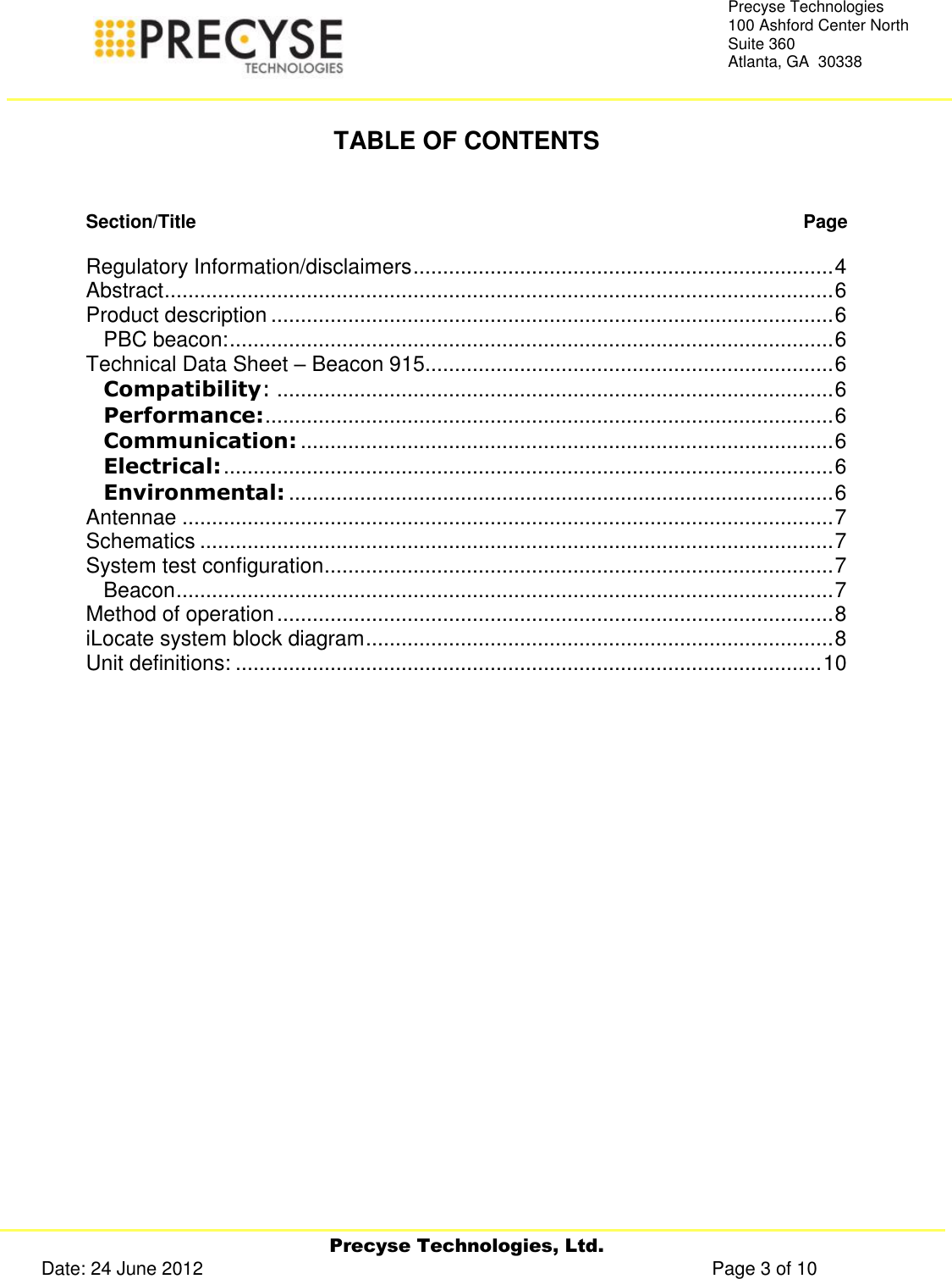     Precyse Technologies, Ltd. Date: 24 June 2012                                                                                                   Page 3 of 10 Precyse Technologies 100 Ashford Center North Suite 360 Atlanta, GA  30338   TABLE OF CONTENTS   Section/Title   Page  Regulatory Information/disclaimers ....................................................................... 4 Abstract ................................................................................................................. 6 Product description ............................................................................................... 6 PBC beacon: ...................................................................................................... 6 Technical Data Sheet – Beacon 915 ..................................................................... 6 Compatibility: .............................................................................................. 6 Performance: ................................................................................................ 6 Communication: .......................................................................................... 6 Electrical: ....................................................................................................... 6 Environmental: ............................................................................................ 6 Antennae .............................................................................................................. 7 Schematics ........................................................................................................... 7 System test configuration ...................................................................................... 7 Beacon ............................................................................................................... 7 Method of operation .............................................................................................. 8 iLocate system block diagram ............................................................................... 8 Unit definitions: ................................................................................................... 10   