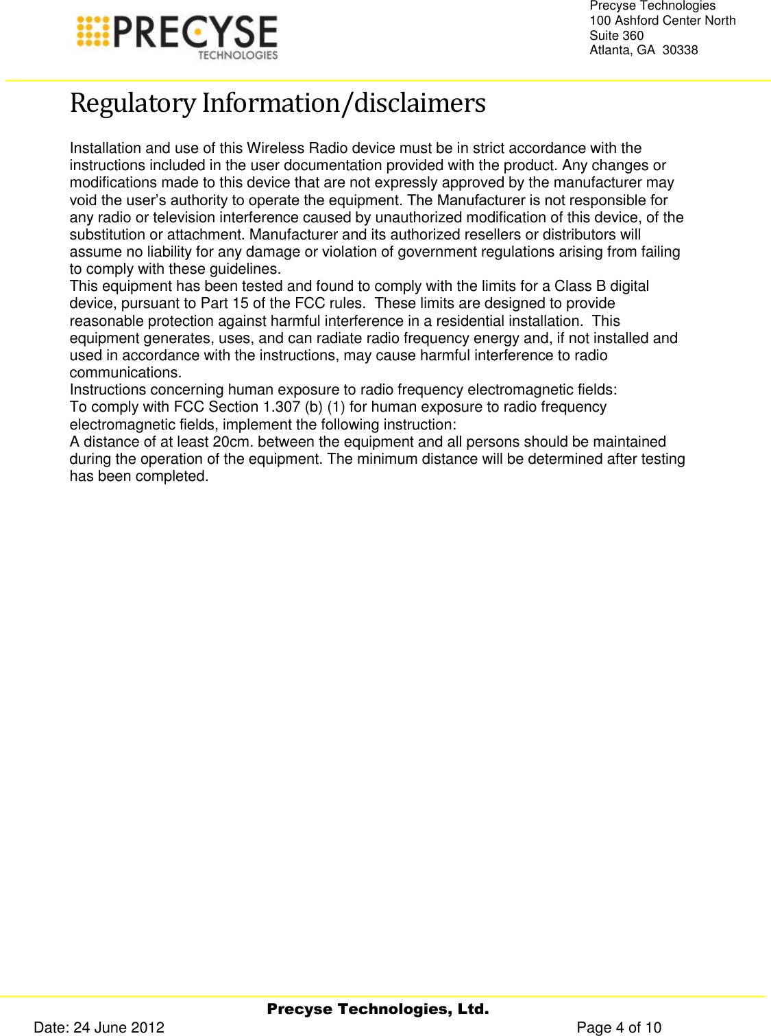     Precyse Technologies, Ltd. Date: 24 June 2012                                                                                                   Page 4 of 10 Precyse Technologies 100 Ashford Center North Suite 360 Atlanta, GA  30338  Regulatory Information/disclaimers Installation and use of this Wireless Radio device must be in strict accordance with the instructions included in the user documentation provided with the product. Any changes or modifications made to this device that are not expressly approved by the manufacturer may void the user’s authority to operate the equipment. The Manufacturer is not responsible for any radio or television interference caused by unauthorized modification of this device, of the substitution or attachment. Manufacturer and its authorized resellers or distributors will assume no liability for any damage or violation of government regulations arising from failing to comply with these guidelines. This equipment has been tested and found to comply with the limits for a Class B digital device, pursuant to Part 15 of the FCC rules.  These limits are designed to provide reasonable protection against harmful interference in a residential installation.  This equipment generates, uses, and can radiate radio frequency energy and, if not installed and used in accordance with the instructions, may cause harmful interference to radio communications. Instructions concerning human exposure to radio frequency electromagnetic fields: To comply with FCC Section 1.307 (b) (1) for human exposure to radio frequency electromagnetic fields, implement the following instruction: A distance of at least 20cm. between the equipment and all persons should be maintained during the operation of the equipment. The minimum distance will be determined after testing has been completed.    