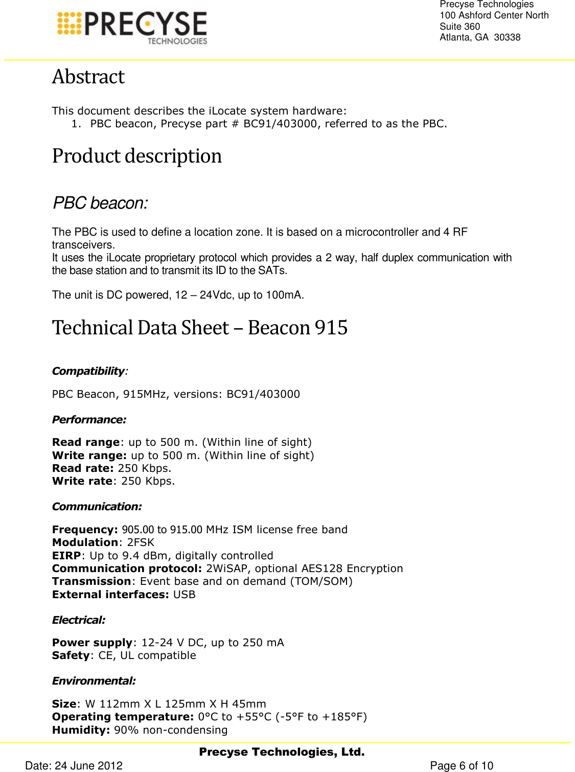     Precyse Technologies, Ltd. Date: 24 June 2012                                                                                                   Page 6 of 10 Precyse Technologies 100 Ashford Center North Suite 360 Atlanta, GA  30338  Abstract This document describes the iLocate system hardware: 1. PBC beacon, Precyse part # BC91/403000, referred to as the PBC. Product description PBC beacon: The PBC is used to define a location zone. It is based on a microcontroller and 4 RF transceivers. It uses the iLocate proprietary protocol which provides a 2 way, half duplex communication with the base station and to transmit its ID to the SATs.  The unit is DC powered, 12 – 24Vdc, up to 100mA. Technical Data Sheet – Beacon 915 Compatibility:  PBC Beacon, 915MHz, versions: BC91/403000 Performance: Read range: up to 500 m. (Within line of sight) Write range: up to 500 m. (Within line of sight) Read rate: 250 Kbps. Write rate: 250 Kbps. Communication: Frequency: 905.00 to 915.00 MHz ISM license free band Modulation: 2FSK EIRP: Up to 9.4 dBm, digitally controlled Communication protocol: 2WiSAP, optional AES128 Encryption Transmission: Event base and on demand (TOM/SOM) External interfaces: USB Electrical: Power supply: 12-24 V DC, up to 250 mA Safety: CE, UL compatible Environmental: Size: W 112mm X L 125mm X H 45mm Operating temperature: 0°C to +55°C (-5°F to +185°F) Humidity: 90% non-condensing 