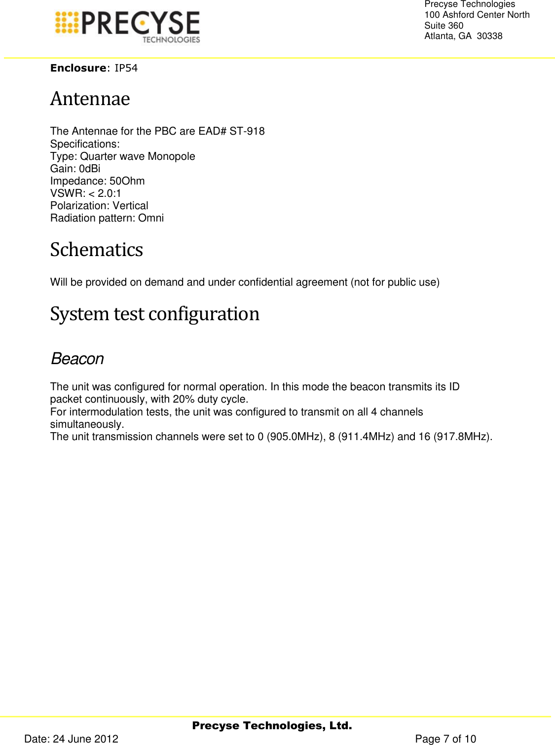     Precyse Technologies, Ltd. Date: 24 June 2012                                                                                                   Page 7 of 10 Precyse Technologies 100 Ashford Center North Suite 360 Atlanta, GA  30338  Enclosure: IP54 Antennae The Antennae for the PBC are EAD# ST-918 Specifications: Type: Quarter wave Monopole Gain: 0dBi Impedance: 50Ohm VSWR: &lt; 2.0:1 Polarization: Vertical Radiation pattern: Omni Schematics Will be provided on demand and under confidential agreement (not for public use) System test configuration Beacon The unit was configured for normal operation. In this mode the beacon transmits its ID packet continuously, with 20% duty cycle. For intermodulation tests, the unit was configured to transmit on all 4 channels simultaneously. The unit transmission channels were set to 0 (905.0MHz), 8 (911.4MHz) and 16 (917.8MHz).   