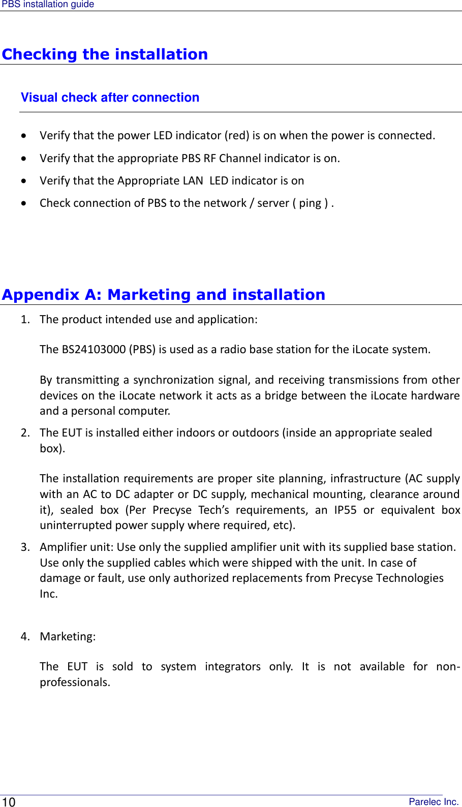 PBS installation guide                                                                                       Parelec Inc. 10 Checking the installation Visual check after connection  Verify that the power LED indicator (red) is on when the power is connected.  Verify that the appropriate PBS RF Channel indicator is on.  Verify that the Appropriate LAN  LED indicator is on  Check connection of PBS to the network / server ( ping ) .     Appendix A: Marketing and installation  1. The product intended use and application: The BS24103000 (PBS) is used as a radio base station for the iLocate system. By transmitting a synchronization signal, and receiving transmissions from other devices on the iLocate network it acts as a bridge between the iLocate hardware and a personal computer. 2. The EUT is installed either indoors or outdoors (inside an appropriate sealed box). The installation requirements are proper site planning, infrastructure (AC supply with an AC to DC adapter or DC supply, mechanical mounting, clearance around it),  sealed  box  (Per  Precyse  Tech’s  requirements,  an  IP55  or  equivalent  box uninterrupted power supply where required, etc). 3. Amplifier unit: Use only the supplied amplifier unit with its supplied base station. Use only the supplied cables which were shipped with the unit. In case of damage or fault, use only authorized replacements from Precyse Technologies Inc.   4. Marketing: The  EUT  is  sold  to  system  integrators  only.  It  is  not  available  for  non-professionals. 