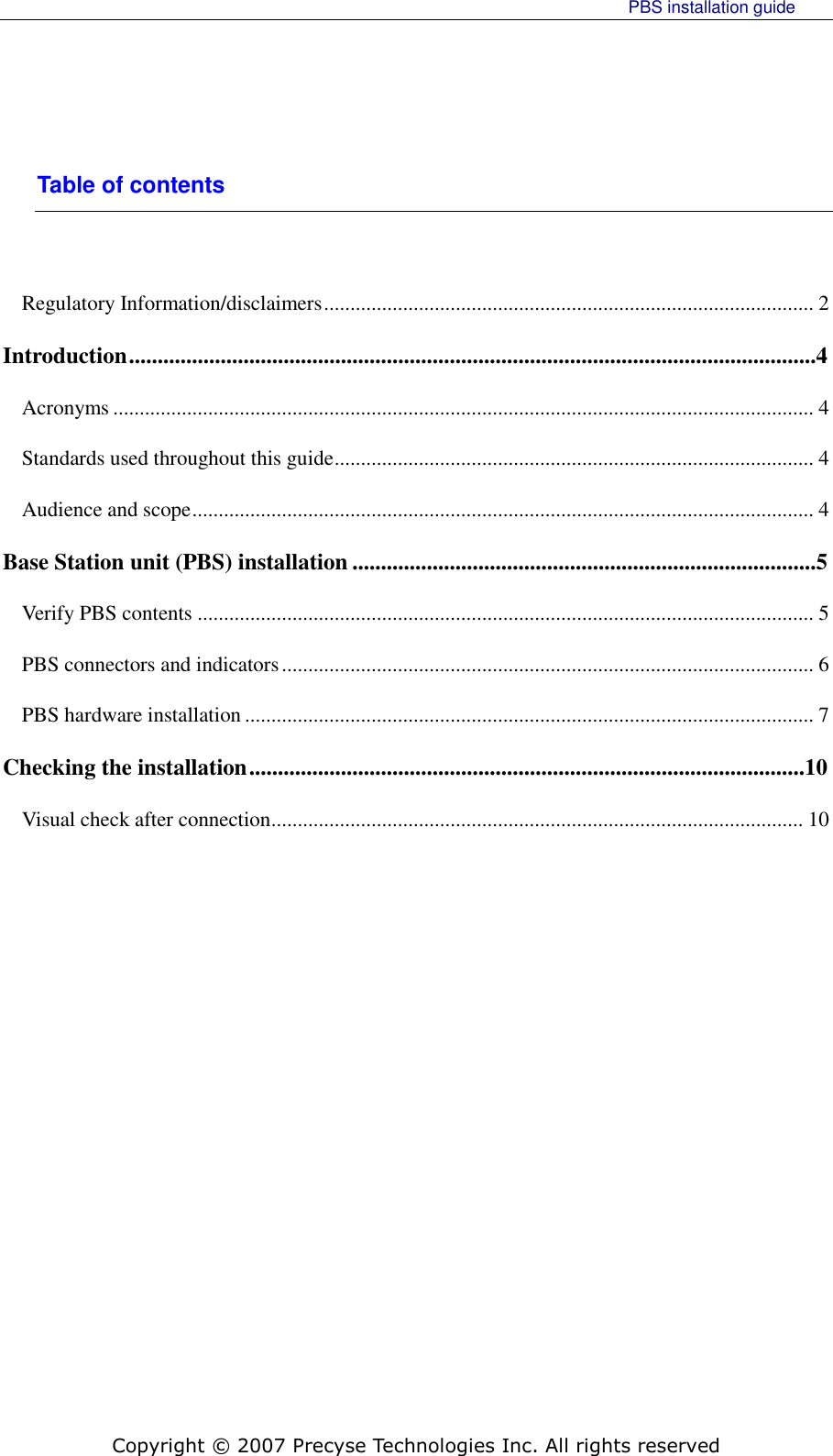     PBS installation guide    Copyright © 2007 Precyse Technologies Inc. All rights reserved Table of contents  Regulatory Information/disclaimers ............................................................................................. 2 Introduction ........................................................................................................................4 Acronyms ..................................................................................................................................... 4 Standards used throughout this guide ........................................................................................... 4 Audience and scope ...................................................................................................................... 4 Base Station unit (PBS) installation .................................................................................5 Verify PBS contents ..................................................................................................................... 5 PBS connectors and indicators ..................................................................................................... 6 PBS hardware installation ............................................................................................................ 7 Checking the installation .................................................................................................10 Visual check after connection ..................................................................................................... 10  