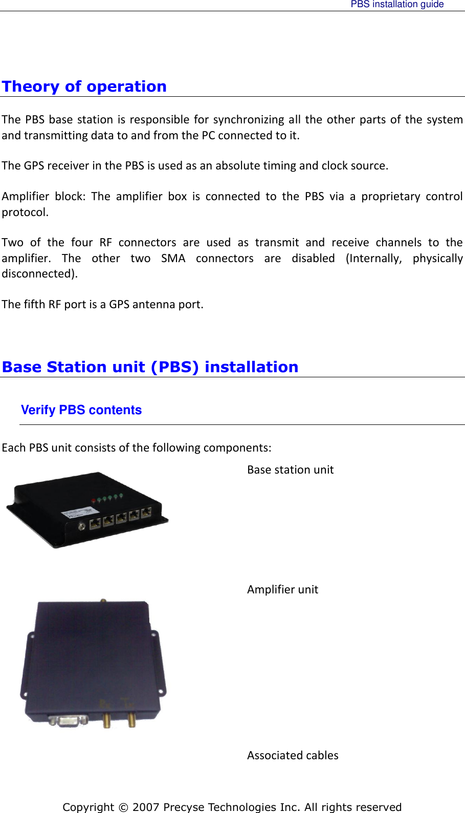     PBS installation guide    Copyright © 2007 Precyse Technologies Inc. All rights reserved Theory of operation The PBS base station is responsible for synchronizing all the other parts of the system and transmitting data to and from the PC connected to it. The GPS receiver in the PBS is used as an absolute timing and clock source. Amplifier  block:  The  amplifier  box  is  connected  to  the  PBS  via  a  proprietary  control protocol. Two  of  the  four  RF  connectors  are  used  as  transmit  and  receive  channels  to  the amplifier.  The  other  two  SMA  connectors  are  disabled  (Internally,  physically disconnected). The fifth RF port is a GPS antenna port.  Base Station unit (PBS) installation Verify PBS contents Each PBS unit consists of the following components:  Base station unit    Amplifier unit  Associated cables 