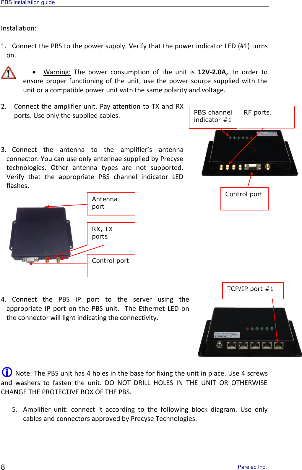 PBS installation guide                                                                                       Parelec Inc. 8 PBS channel indicator #1  RF ports.  TCP/IP port #1 Antenna port  RX, TX ports  Control port  Control port  Installation: 1. Connect the PBS to the power supply. Verify that the power indicator LED (#1) turns on.  Warning:  The  power  consumption  of  the  unit  is  12V-2.0A,.  In  order  to ensure proper  functioning of  the  unit,  use the power source  supplied  with  the unit or a compatible power unit with the same polarity and voltage.   2. Connect  the amplifier unit.  Pay  attention to  TX and  RX ports. Use only the supplied cables.  3. Connect  the  antenna  to  the  amplifier’s  antenna connector. You can use only antennae supplied by Precyse technologies.  Other  antenna  types  are  not  supported. Verify  that  the  appropriate  PBS  channel  indicator  LED flashes.     4. Connect  the  PBS  IP  port  to  the  server  using  the appropriate  IP  port  on  the  PBS  unit.    The  Ethernet  LED  on the connector will light indicating the connectivity.    Note: The PBS unit has 4 holes in the base for fixing the unit in place. Use 4 screws and  washers  to  fasten  the  unit.  DO  NOT  DRILL  HOLES  IN  THE  UNIT  OR  OTHERWISE CHANGE THE PROTECTIVE BOX OF THE PBS. 5. Amplifier  unit:  connect  it  according  to  the  following  block  diagram.  Use  only cables and connectors approved by Precyse Technologies.  