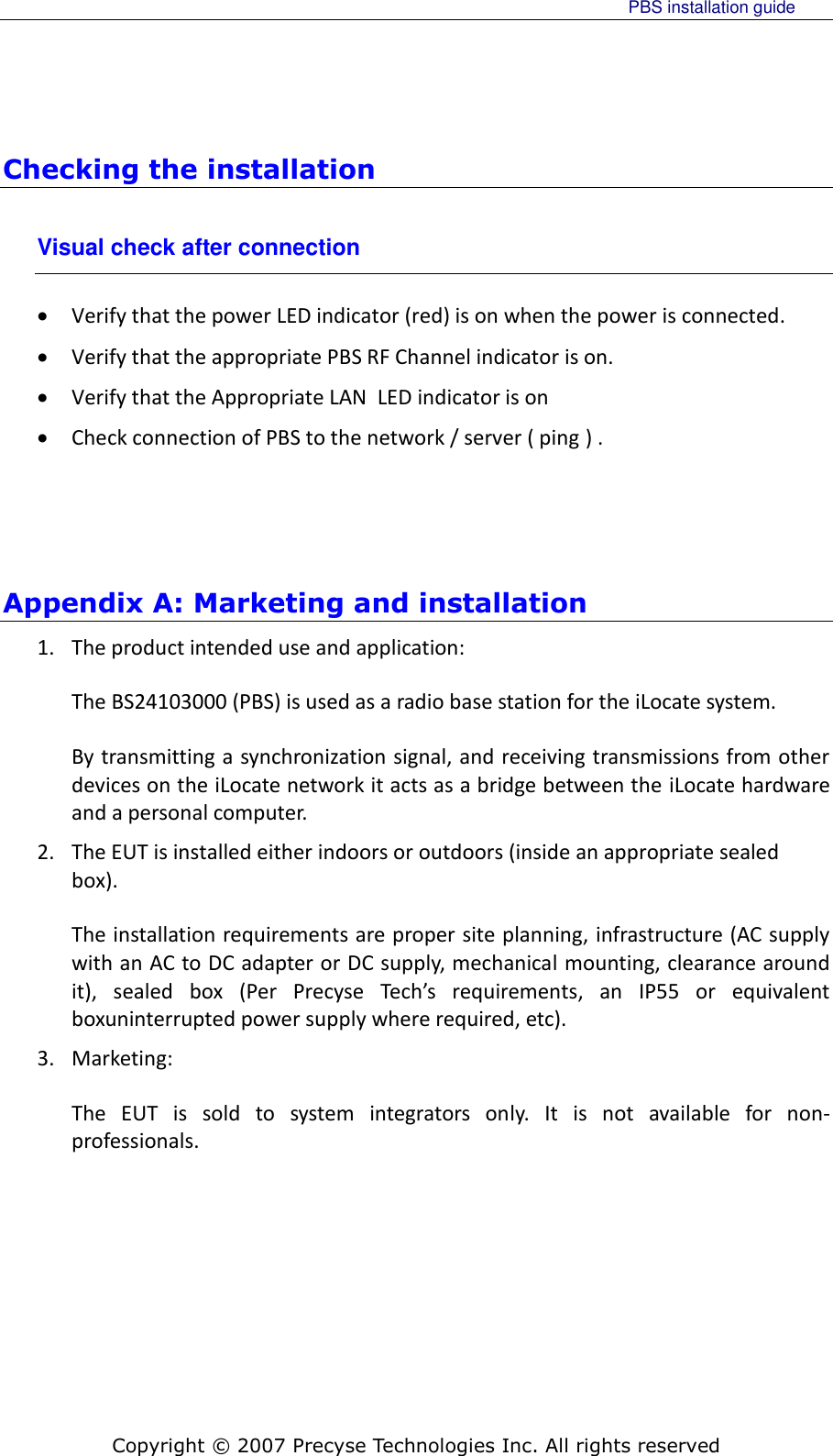     PBS installation guide    Copyright © 2007 Precyse Technologies Inc. All rights reserved Checking the installation Visual check after connection  Verify that the power LED indicator (red) is on when the power is connected.  Verify that the appropriate PBS RF Channel indicator is on.  Verify that the Appropriate LAN  LED indicator is on  Check connection of PBS to the network / server ( ping ) .     Appendix A: Marketing and installation  1. The product intended use and application: The BS24103000 (PBS) is used as a radio base station for the iLocate system. By transmitting a synchronization signal, and receiving transmissions from other devices on the iLocate network it acts as a bridge between the iLocate hardware and a personal computer. 2. The EUT is installed either indoors or outdoors (inside an appropriate sealed box). The installation requirements are proper site planning, infrastructure (AC supply with an AC to DC adapter or DC supply, mechanical mounting, clearance around it),  sealed  box  (Per  Precyse  Tech’s  requirements,  an  IP55  or  equivalent boxuninterrupted power supply where required, etc). 3. Marketing: The  EUT  is  sold  to  system  integrators  only.  It  is  not  available  for  non-professionals. 