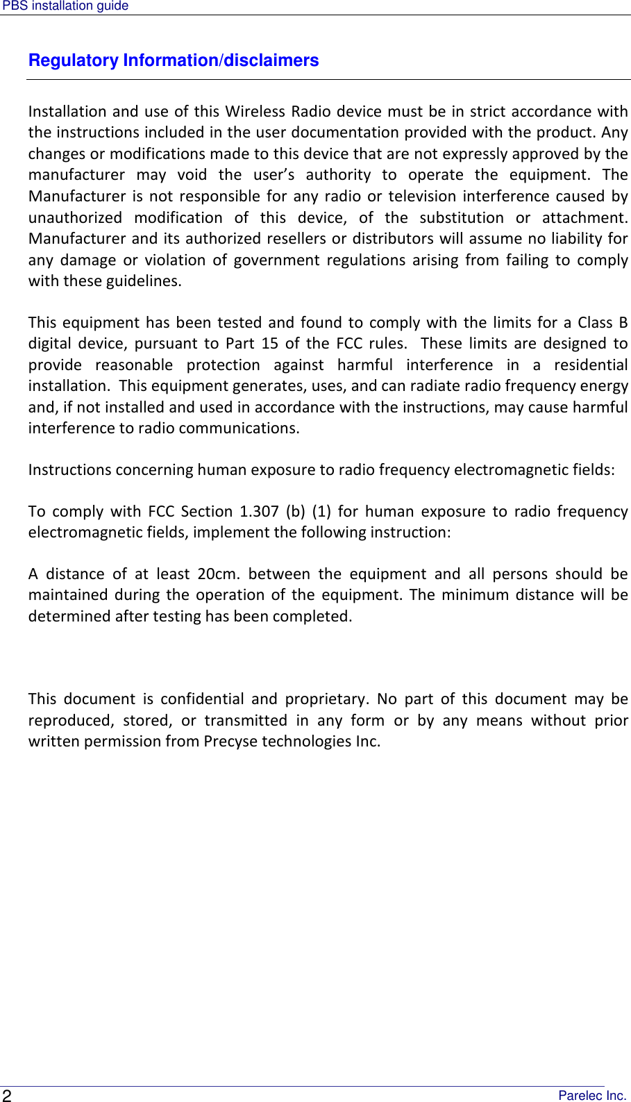 PBS installation guide                                                                                       Parelec Inc. 2 Regulatory Information/disclaimers Installation and use of this Wireless Radio device must be in strict accordance with the instructions included in the user documentation provided with the product. Any changes or modifications made to this device that are not expressly approved by the manufacturer  may  void  the  user’s  authority  to  operate  the  equipment.  The Manufacturer  is not responsible  for  any radio or television  interference caused  by unauthorized  modification  of  this  device,  of  the  substitution  or  attachment. Manufacturer and its authorized resellers or distributors will assume no liability for any  damage  or  violation  of  government  regulations  arising  from  failing  to  comply with these guidelines. This equipment has  been tested and  found to comply with the  limits for a Class  B digital  device,  pursuant  to  Part  15  of  the  FCC  rules.    These  limits  are  designed  to provide  reasonable  protection  against  harmful  interference  in  a  residential installation.  This equipment generates, uses, and can radiate radio frequency energy and, if not installed and used in accordance with the instructions, may cause harmful interference to radio communications. Instructions concerning human exposure to radio frequency electromagnetic fields: To  comply  with  FCC  Section  1.307  (b)  (1)  for  human  exposure  to  radio  frequency electromagnetic fields, implement the following instruction: A  distance  of  at  least  20cm.  between  the  equipment  and  all  persons  should  be maintained  during the operation  of  the  equipment.  The minimum distance  will be determined after testing has been completed.  This  document  is  confidential  and  proprietary.  No  part  of  this  document  may  be reproduced,  stored,  or  transmitted  in  any  form  or  by  any  means  without  prior written permission from Precyse technologies Inc.  