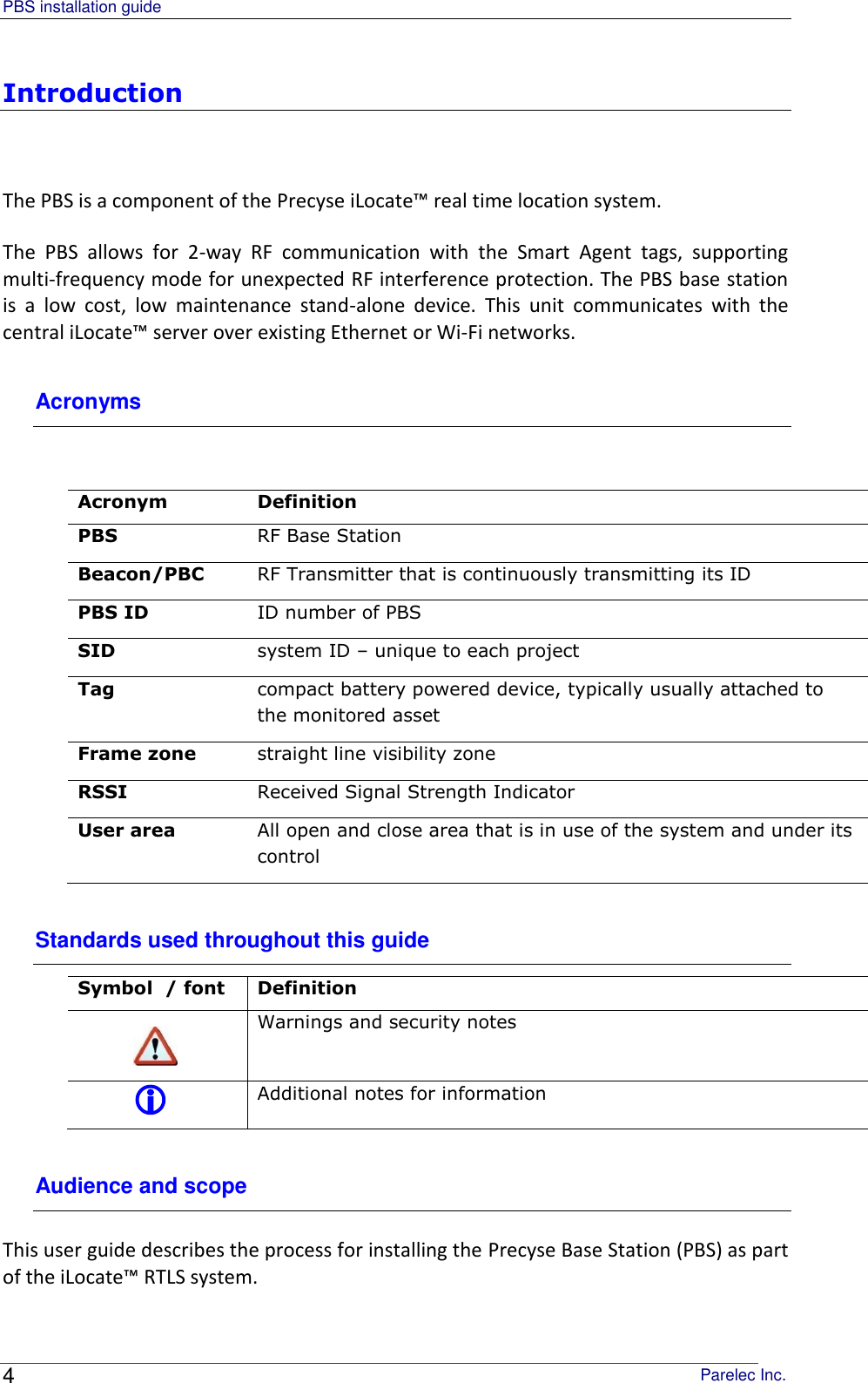 PBS installation guide                                                                                       Parelec Inc. 4 Introduction  The PBS is a component of the Precyse iLocate™ real time location system.  The  PBS  allows  for  2-way  RF  communication  with  the  Smart  Agent  tags,  supporting multi-frequency mode for unexpected RF interference protection. The PBS base station is  a  low  cost,  low  maintenance  stand-alone  device.  This  unit  communicates  with  the central iLocate™ server over existing Ethernet or Wi-Fi networks. Acronyms   Acronym Definition PBS RF Base Station Beacon/PBC RF Transmitter that is continuously transmitting its ID PBS ID ID number of PBS SID system ID – unique to each project  Tag compact battery powered device, typically usually attached to the monitored asset Frame zone straight line visibility zone  RSSI Received Signal Strength Indicator User area All open and close area that is in use of the system and under its control   Standards used throughout this guide Symbol  / font  Definition  Warnings and security notes  Additional notes for information Audience and scope This user guide describes the process for installing the Precyse Base Station (PBS) as part of the iLocate™ RTLS system.  