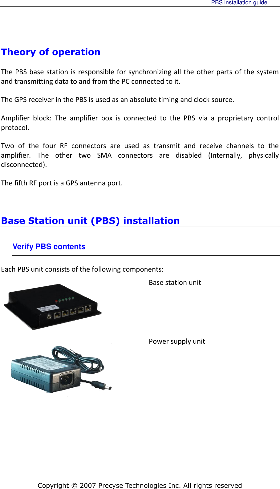     PBS installation guide    Copyright © 2007 Precyse Technologies Inc. All rights reserved Theory of operation The PBS base station is  responsible for synchronizing all the other parts of the system and transmitting data to and from the PC connected to it. The GPS receiver in the PBS is used as an absolute timing and clock source. Amplifier  block:  The  amplifier  box  is  connected  to  the  PBS  via  a  proprietary  control protocol. Two  of  the  four  RF  connectors  are  used  as  transmit  and  receive  channels  to  the amplifier.  The  other  two  SMA  connectors  are  disabled  (Internally,  physically disconnected). The fifth RF port is a GPS antenna port.  Base Station unit (PBS) installation Verify PBS contents Each PBS unit consists of the following components:  Base station unit  Power supply unit  