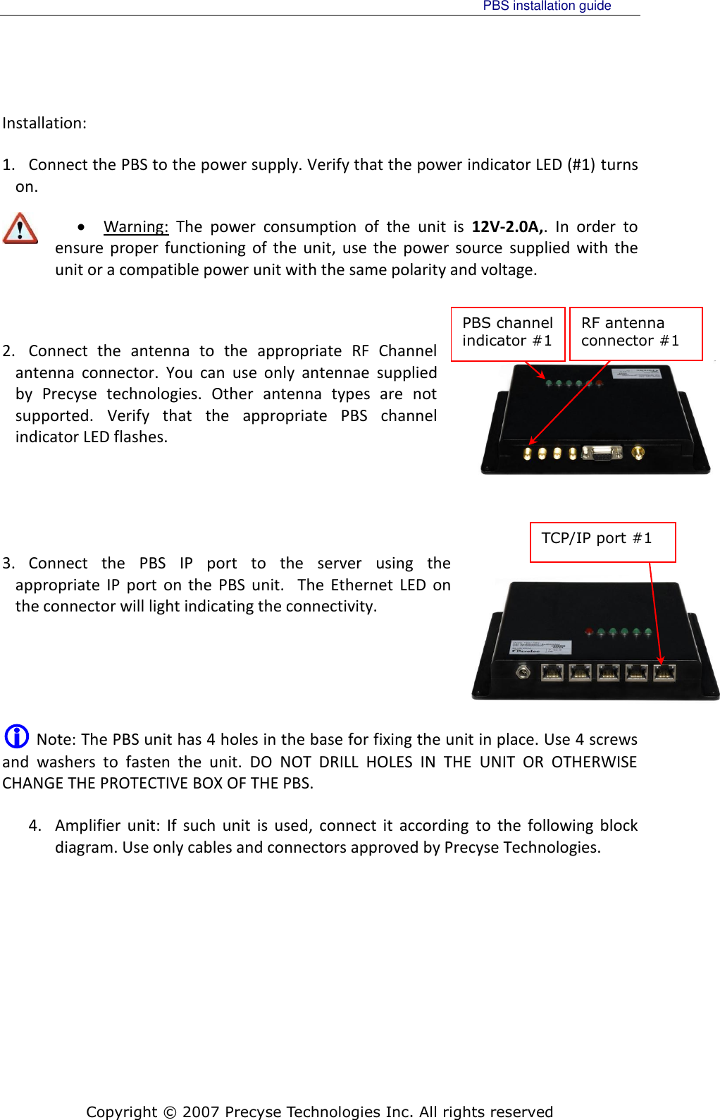     PBS installation guide    Copyright © 2007 Precyse Technologies Inc. All rights reserved PBS channel indicator #1  RF antenna connector #1  TCP/IP port #1 Installation: 1. Connect the PBS to the power supply. Verify that the power indicator LED (#1) turns on.  Warning:  The  power  consumption  of  the  unit  is  12V-2.0A,.  In  order  to ensure proper  functioning of  the  unit,  use the power source  supplied  with  the unit or a compatible power unit with the same polarity and voltage.    2. Connect  the  antenna  to  the  appropriate  RF  Channel antenna  connector.  You  can  use  only  antennae  supplied by  Precyse  technologies.  Other  antenna  types  are  not supported.  Verify  that  the  appropriate  PBS  channel indicator LED flashes.     3. Connect  the  PBS  IP  port  to  the  server  using  the appropriate  IP  port  on  the  PBS  unit.    The  Ethernet  LED  on the connector will light indicating the connectivity.    Note: The PBS unit has 4 holes in the base for fixing the unit in place. Use 4 screws and  washers  to  fasten  the  unit.  DO  NOT  DRILL  HOLES  IN  THE  UNIT  OR  OTHERWISE CHANGE THE PROTECTIVE BOX OF THE PBS. 4. Amplifier  unit:  If  such  unit  is  used,  connect  it  according  to  the  following block diagram. Use only cables and connectors approved by Precyse Technologies.  