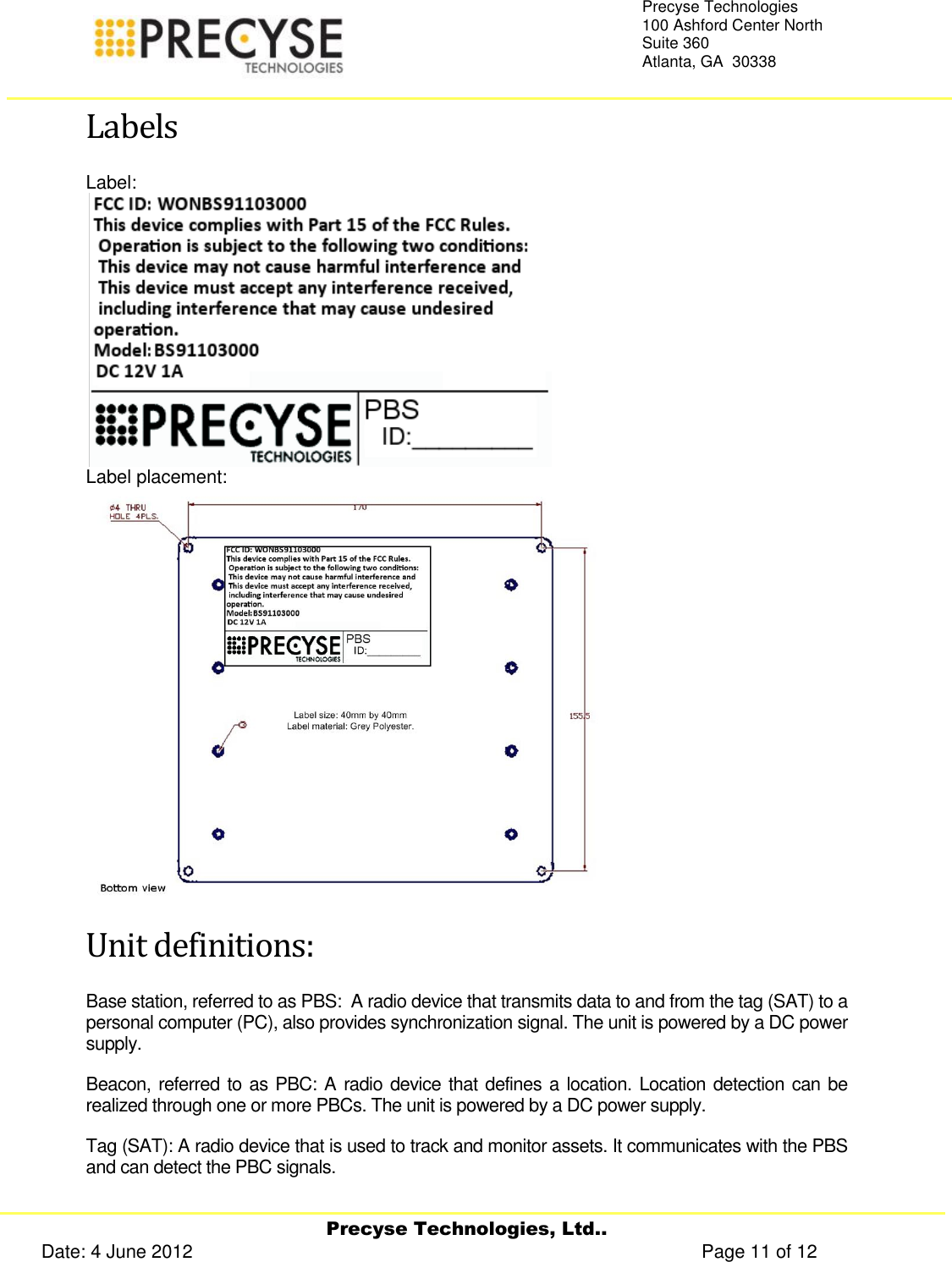     Precyse Technologies, Ltd.. Date: 4 June 2012                                                                                                   Page 11 of 12 Precyse Technologies 100 Ashford Center North Suite 360 Atlanta, GA  30338   Labels Label:  Label placement:  Unit definitions: Base station, referred to as PBS:  A radio device that transmits data to and from the tag (SAT) to a personal computer (PC), also provides synchronization signal. The unit is powered by a DC power supply. Beacon, referred to as PBC: A radio device that defines a location. Location detection can be realized through one or more PBCs. The unit is powered by a DC power supply. Tag (SAT): A radio device that is used to track and monitor assets. It communicates with the PBS and can detect the PBC signals.   