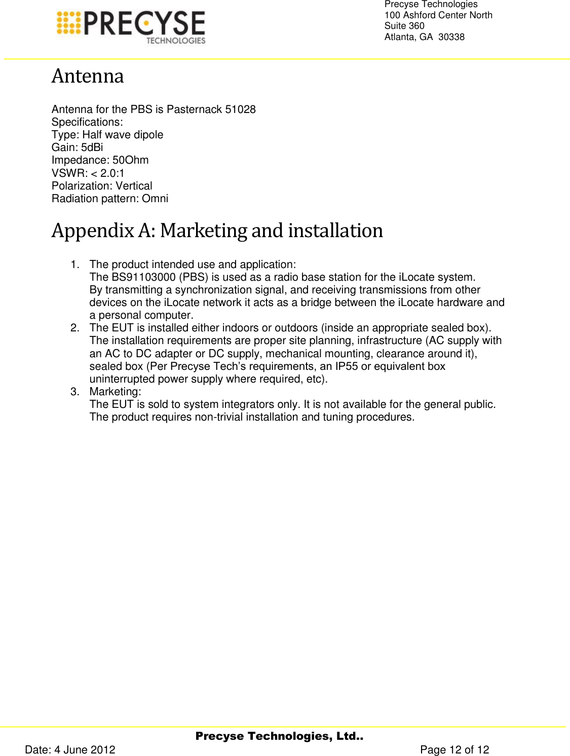     Precyse Technologies, Ltd.. Date: 4 June 2012                                                                                                   Page 12 of 12 Precyse Technologies 100 Ashford Center North Suite 360 Atlanta, GA  30338   Antenna Antenna for the PBS is Pasternack 51028 Specifications: Type: Half wave dipole Gain: 5dBi Impedance: 50Ohm VSWR: &lt; 2.0:1 Polarization: Vertical Radiation pattern: Omni Appendix A: Marketing and installation  1.  The product intended use and application: The BS91103000 (PBS) is used as a radio base station for the iLocate system. By transmitting a synchronization signal, and receiving transmissions from other devices on the iLocate network it acts as a bridge between the iLocate hardware and a personal computer. 2.  The EUT is installed either indoors or outdoors (inside an appropriate sealed box). The installation requirements are proper site planning, infrastructure (AC supply with an AC to DC adapter or DC supply, mechanical mounting, clearance around it), sealed box (Per Precyse Tech’s requirements, an IP55 or equivalent box uninterrupted power supply where required, etc). 3.  Marketing: The EUT is sold to system integrators only. It is not available for the general public. The product requires non-trivial installation and tuning procedures.   