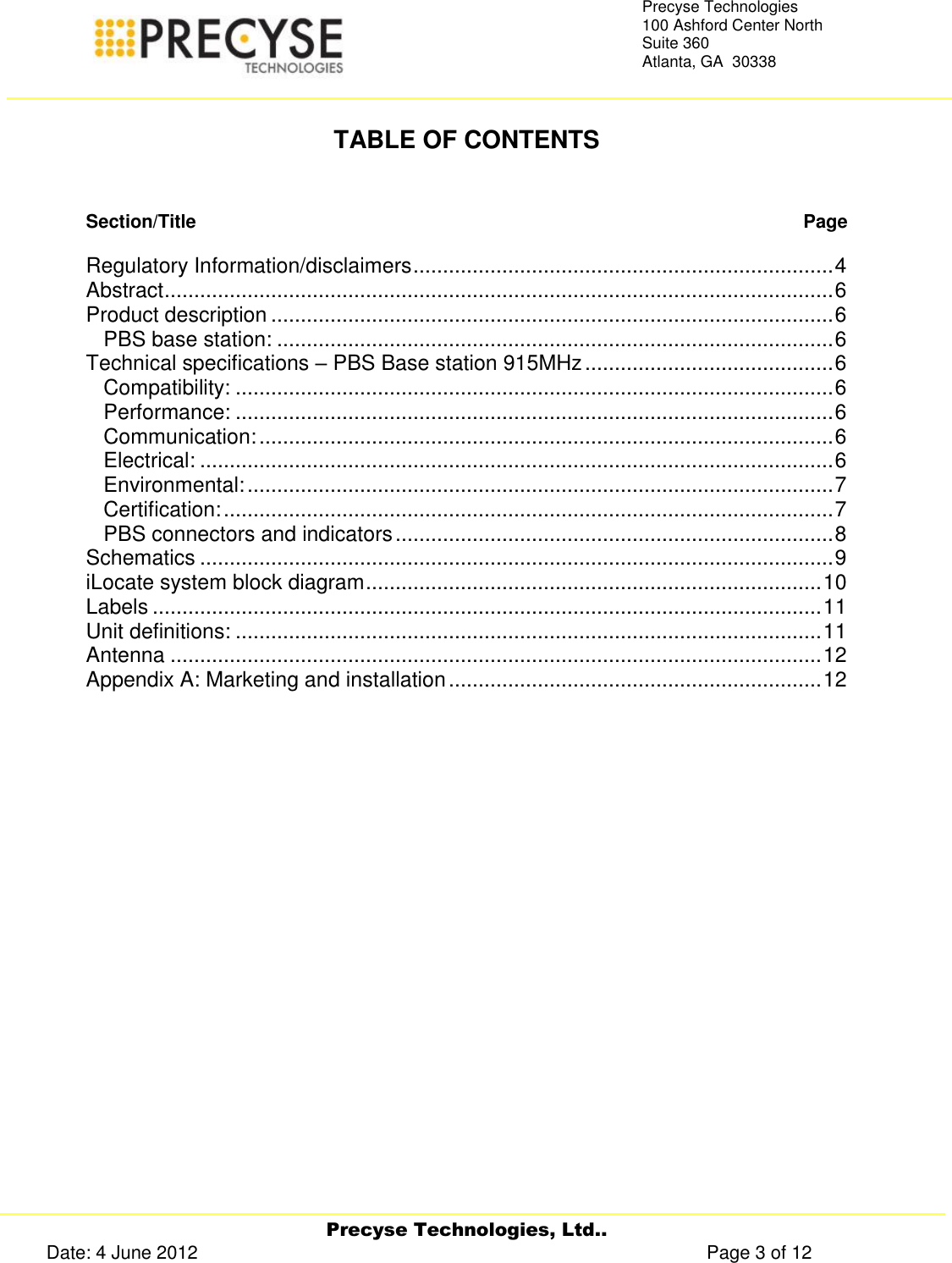     Precyse Technologies, Ltd.. Date: 4 June 2012                                                                                                   Page 3 of 12 Precyse Technologies 100 Ashford Center North Suite 360 Atlanta, GA  30338    TABLE OF CONTENTS   Section/Title   Page  Regulatory Information/disclaimers ....................................................................... 4 Abstract ................................................................................................................. 6 Product description ............................................................................................... 6 PBS base station: .............................................................................................. 6 Technical specifications – PBS Base station 915MHz .......................................... 6 Compatibility: ..................................................................................................... 6 Performance: ..................................................................................................... 6 Communication: ................................................................................................. 6 Electrical: ........................................................................................................... 6 Environmental: ................................................................................................... 7 Certification: ....................................................................................................... 7 PBS connectors and indicators .......................................................................... 8 Schematics ........................................................................................................... 9 iLocate system block diagram ............................................................................. 10 Labels ................................................................................................................. 11 Unit definitions: ................................................................................................... 11 Antenna .............................................................................................................. 12 Appendix A: Marketing and installation ............................................................... 12    