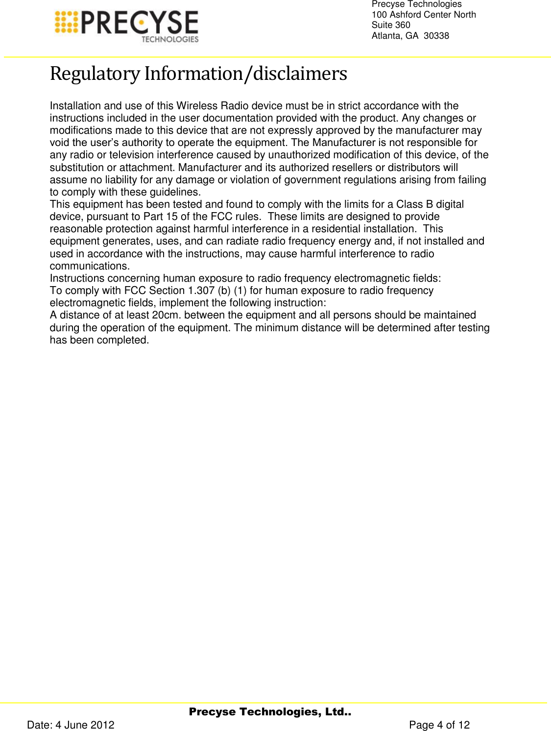     Precyse Technologies, Ltd.. Date: 4 June 2012                                                                                                   Page 4 of 12 Precyse Technologies 100 Ashford Center North Suite 360 Atlanta, GA  30338   Regulatory Information/disclaimers Installation and use of this Wireless Radio device must be in strict accordance with the instructions included in the user documentation provided with the product. Any changes or modifications made to this device that are not expressly approved by the manufacturer may void the user’s authority to operate the equipment. The Manufacturer is not responsible for any radio or television interference caused by unauthorized modification of this device, of the substitution or attachment. Manufacturer and its authorized resellers or distributors will assume no liability for any damage or violation of government regulations arising from failing to comply with these guidelines. This equipment has been tested and found to comply with the limits for a Class B digital device, pursuant to Part 15 of the FCC rules.  These limits are designed to provide reasonable protection against harmful interference in a residential installation.  This equipment generates, uses, and can radiate radio frequency energy and, if not installed and used in accordance with the instructions, may cause harmful interference to radio communications. Instructions concerning human exposure to radio frequency electromagnetic fields: To comply with FCC Section 1.307 (b) (1) for human exposure to radio frequency electromagnetic fields, implement the following instruction: A distance of at least 20cm. between the equipment and all persons should be maintained during the operation of the equipment. The minimum distance will be determined after testing has been completed.    