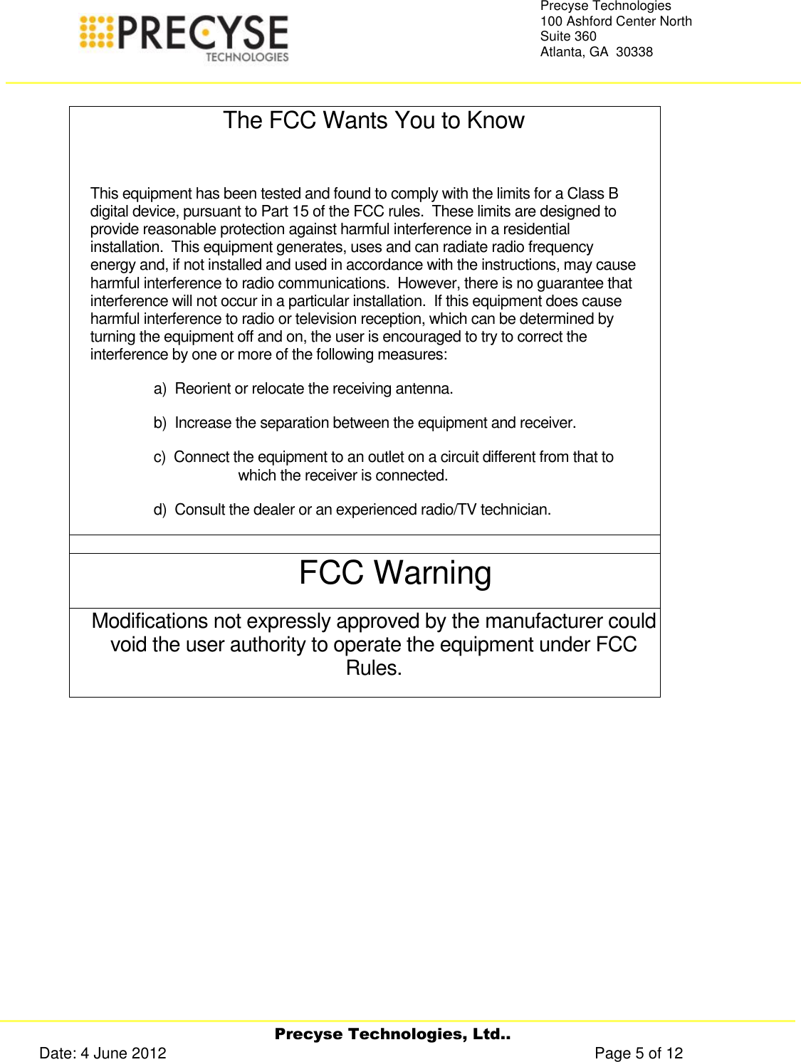     Precyse Technologies, Ltd.. Date: 4 June 2012                                                                                                   Page 5 of 12 Precyse Technologies 100 Ashford Center North Suite 360 Atlanta, GA  30338    The FCC Wants You to Know  This equipment has been tested and found to comply with the limits for a Class B digital device, pursuant to Part 15 of the FCC rules.  These limits are designed to provide reasonable protection against harmful interference in a residential installation.  This equipment generates, uses and can radiate radio frequency energy and, if not installed and used in accordance with the instructions, may cause harmful interference to radio communications.  However, there is no guarantee that interference will not occur in a particular installation.  If this equipment does cause harmful interference to radio or television reception, which can be determined by turning the equipment off and on, the user is encouraged to try to correct the interference by one or more of the following measures: a)  Reorient or relocate the receiving antenna. b)  Increase the separation between the equipment and receiver. c)  Connect the equipment to an outlet on a circuit different from that to which the receiver is connected. d)  Consult the dealer or an experienced radio/TV technician.  FCC Warning Modifications not expressly approved by the manufacturer could void the user authority to operate the equipment under FCC Rules.    