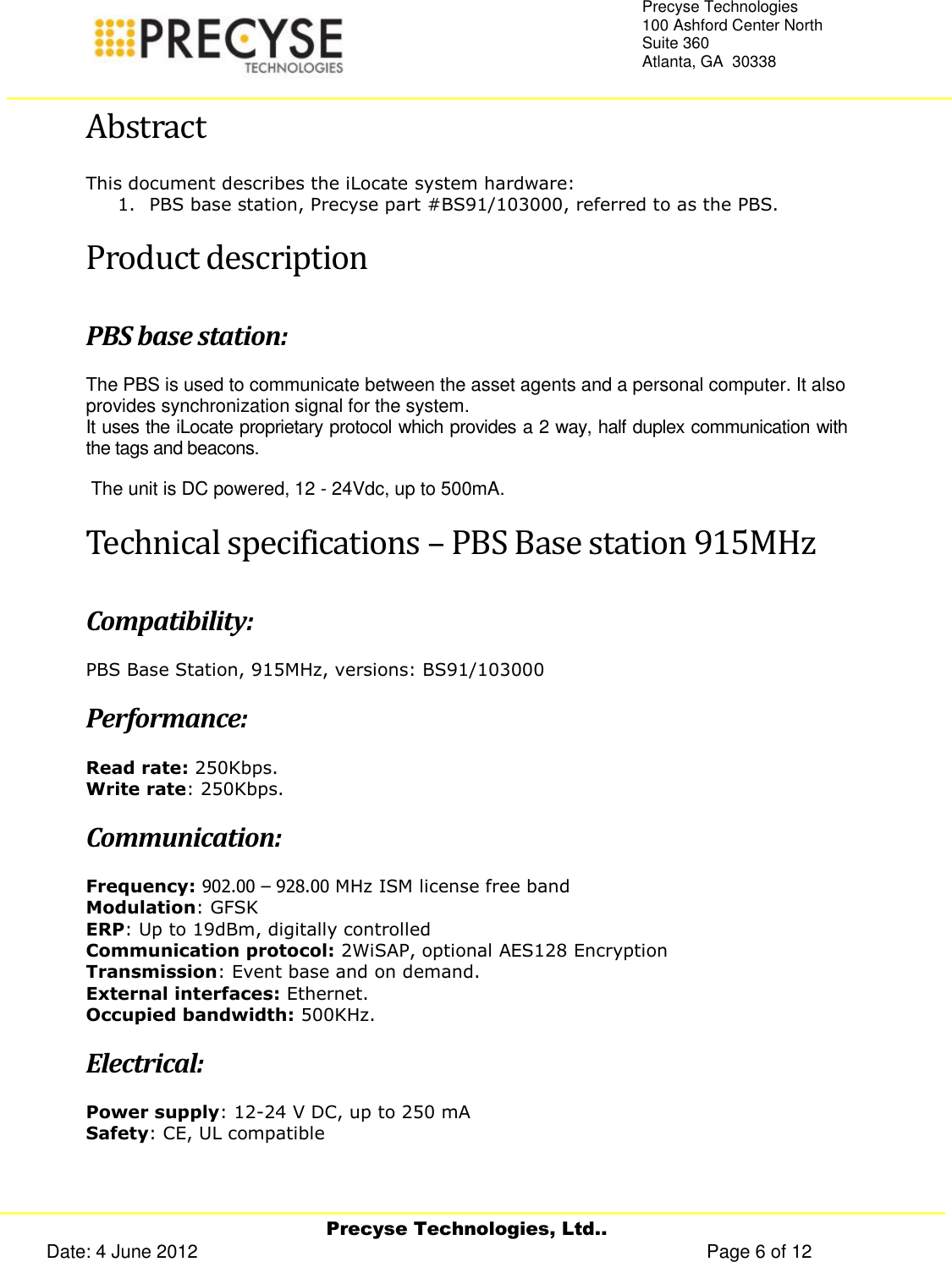     Precyse Technologies, Ltd.. Date: 4 June 2012                                                                                                   Page 6 of 12 Precyse Technologies 100 Ashford Center North Suite 360 Atlanta, GA  30338   Abstract This document describes the iLocate system hardware: 1. PBS base station, Precyse part #BS91/103000, referred to as the PBS. Product description PBS base station: The PBS is used to communicate between the asset agents and a personal computer. It also provides synchronization signal for the system. It uses the iLocate proprietary protocol which provides a 2 way, half duplex communication with the tags and beacons.   The unit is DC powered, 12 - 24Vdc, up to 500mA. Technical specifications – PBS Base station 915MHz Compatibility:  PBS Base Station, 915MHz, versions: BS91/103000 Performance: Read rate: 250Kbps. Write rate: 250Kbps. Communication: Frequency: 902.00 – 928.00 MHz ISM license free band Modulation: GFSK ERP: Up to 19dBm, digitally controlled Communication protocol: 2WiSAP, optional AES128 Encryption Transmission: Event base and on demand. External interfaces: Ethernet. Occupied bandwidth: 500KHz. Electrical: Power supply: 12-24 V DC, up to 250 mA Safety: CE, UL compatible 