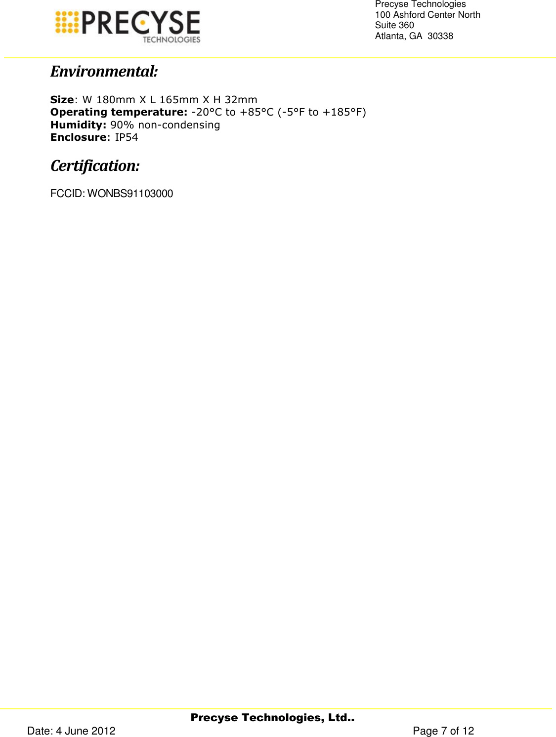     Precyse Technologies, Ltd.. Date: 4 June 2012                                                                                                   Page 7 of 12 Precyse Technologies 100 Ashford Center North Suite 360 Atlanta, GA  30338   Environmental: Size: W 180mm X L 165mm X H 32mm Operating temperature: -20°C to +85°C (-5°F to +185°F) Humidity: 90% non-condensing Enclosure: IP54 Certification: FCCID: WONBS91103000   