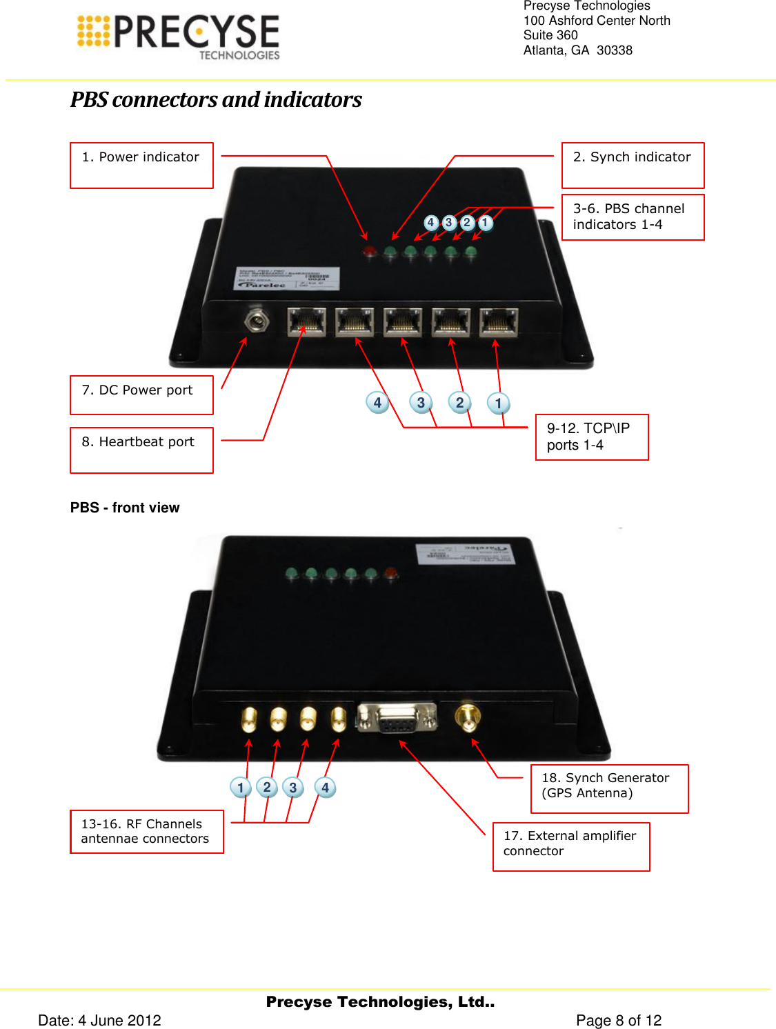     Precyse Technologies, Ltd.. Date: 4 June 2012                                                                                                   Page 8 of 12 Precyse Technologies 100 Ashford Center North Suite 360 Atlanta, GA  30338   PBS connectors and indicators  PBS - front view    17. External amplifier connector  18. Synch Generator (GPS Antenna)     13-16. RF Channels antennae connectors    4  2  1  3 7. DC Power port  8. Heartbeat port  9-12. TCP\IP ports 1-4     4  3  2  1 1. Power indicator  2. Synch indicator  3-6. PBS channel indicators 1-4      1  2  3  4 