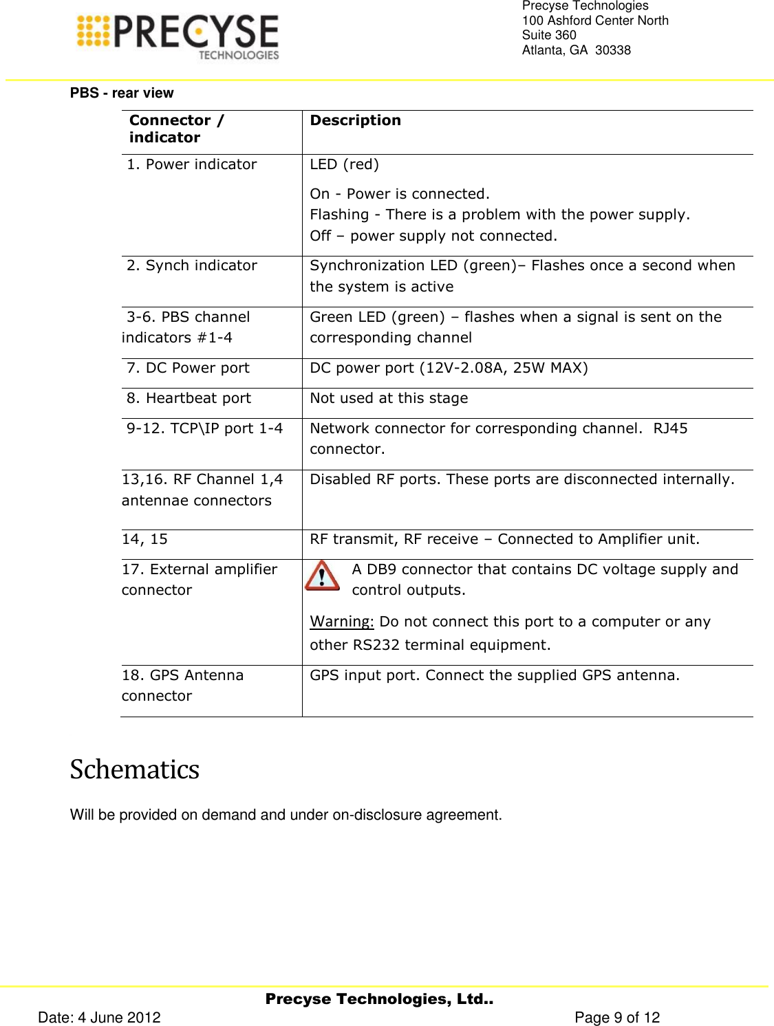     Precyse Technologies, Ltd.. Date: 4 June 2012                                                                                                   Page 9 of 12 Precyse Technologies 100 Ashford Center North Suite 360 Atlanta, GA  30338   PBS - rear view Connector / indicator Description  1. Power indicator  LED (red)  On - Power is connected.  Flashing - There is a problem with the power supply. Off – power supply not connected.  2. Synch indicator  Synchronization LED (green)– Flashes once a second when the system is active  3-6. PBS channel indicators #1-4  Green LED (green) – flashes when a signal is sent on the corresponding channel  7. DC Power port DC power port (12V-2.08A, 25W MAX)  8. Heartbeat port Not used at this stage  9-12. TCP\IP port 1-4 Network connector for corresponding channel.  RJ45 connector. 13,16. RF Channel 1,4 antennae connectors Disabled RF ports. These ports are disconnected internally.  14, 15 RF transmit, RF receive – Connected to Amplifier unit. 17. External amplifier connector A DB9 connector that contains DC voltage supply and control outputs.  Warning: Do not connect this port to a computer or any other RS232 terminal equipment. 18. GPS Antenna connector GPS input port. Connect the supplied GPS antenna.  Schematics Will be provided on demand and under on-disclosure agreement. 