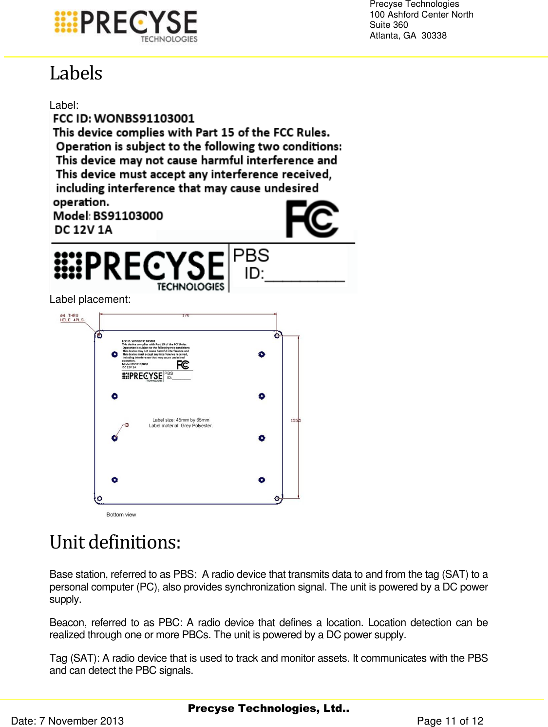     Precyse Technologies, Ltd.. Date: 7 November 2013                                                                                                   Page 11 of 12 Precyse Technologies 100 Ashford Center North Suite 360 Atlanta, GA  30338   Labels Label:  Label placement:  Unit definitions: Base station, referred to as PBS:  A radio device that transmits data to and from the tag (SAT) to a personal computer (PC), also provides synchronization signal. The unit is powered by a DC power supply. Beacon, referred to as PBC: A radio device that defines a location. Location detection can be realized through one or more PBCs. The unit is powered by a DC power supply. Tag (SAT): A radio device that is used to track and monitor assets. It communicates with the PBS and can detect the PBC signals.   