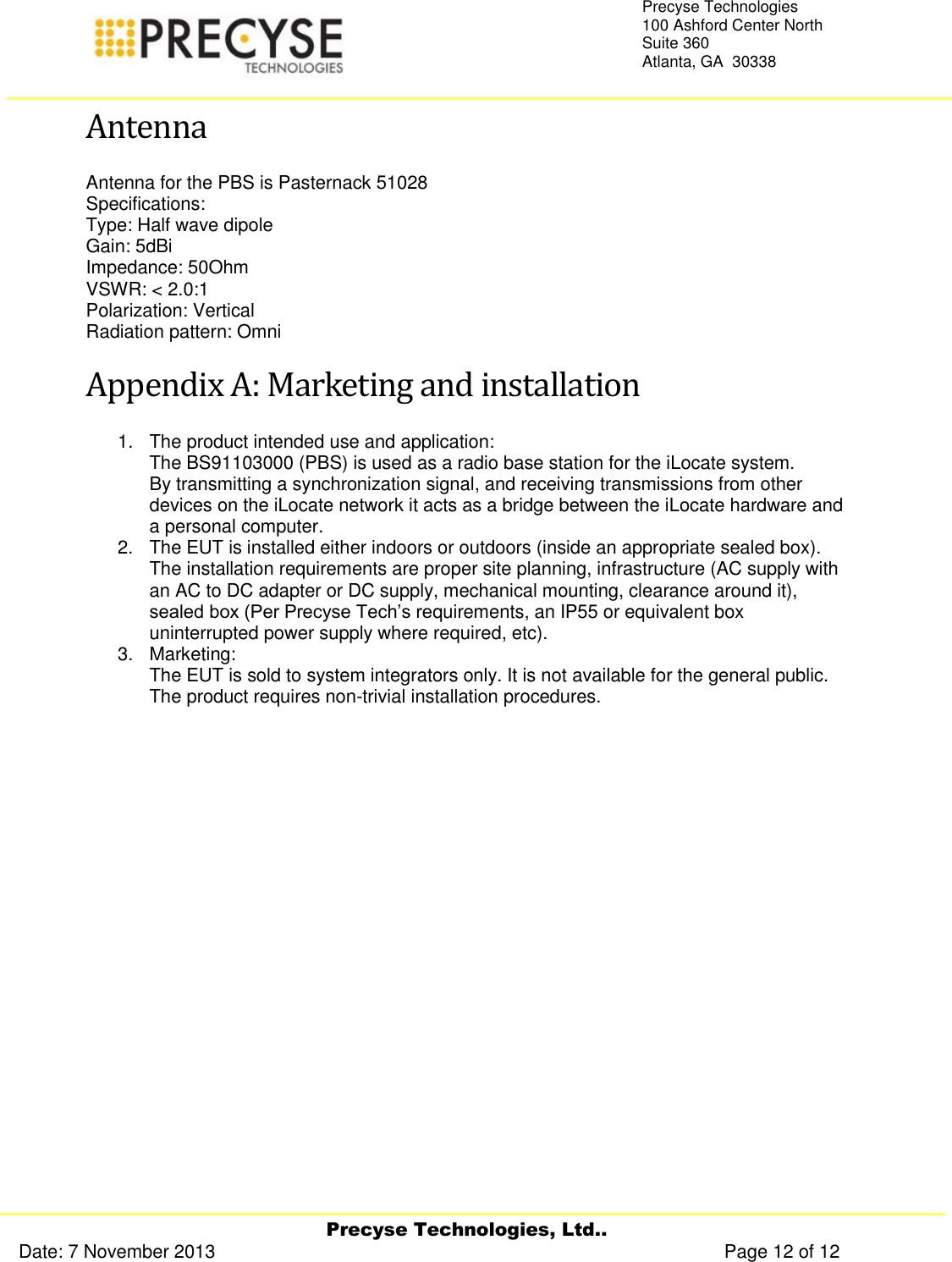     Precyse Technologies, Ltd.. Date: 7 November 2013                                                                                                   Page 12 of 12 Precyse Technologies 100 Ashford Center North Suite 360 Atlanta, GA  30338   Antenna Antenna for the PBS is Pasternack 51028 Specifications: Type: Half wave dipole Gain: 5dBi Impedance: 50Ohm VSWR: &lt; 2.0:1 Polarization: Vertical Radiation pattern: Omni Appendix A: Marketing and installation  1.  The product intended use and application: The BS91103000 (PBS) is used as a radio base station for the iLocate system. By transmitting a synchronization signal, and receiving transmissions from other devices on the iLocate network it acts as a bridge between the iLocate hardware and a personal computer. 2.  The EUT is installed either indoors or outdoors (inside an appropriate sealed box). The installation requirements are proper site planning, infrastructure (AC supply with an AC to DC adapter or DC supply, mechanical mounting, clearance around it), sealed box (Per Precyse Tech’s requirements, an IP55 or equivalent box uninterrupted power supply where required, etc). 3.  Marketing: The EUT is sold to system integrators only. It is not available for the general public. The product requires non-trivial installation procedures.   