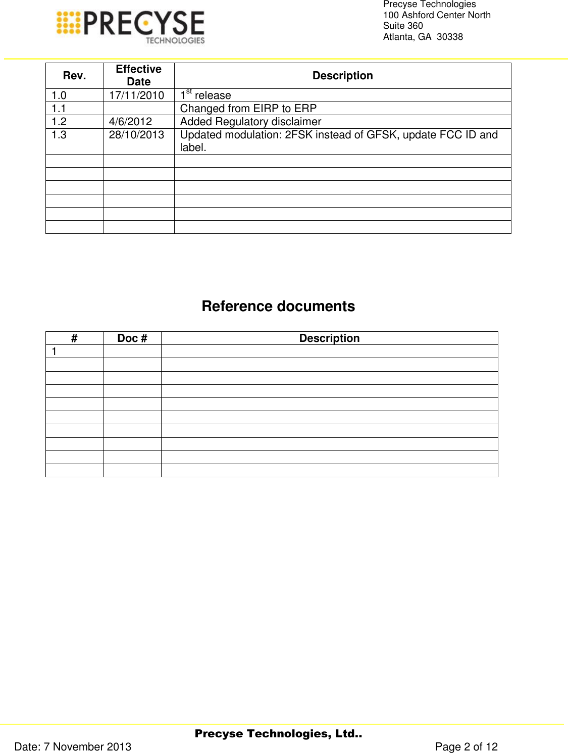     Precyse Technologies, Ltd.. Date: 7 November 2013                                                                                                   Page 2 of 12 Precyse Technologies 100 Ashford Center North Suite 360 Atlanta, GA  30338   Rev. Effective Date Description 1.0 17/11/2010 1st release  1.1  Changed from EIRP to ERP 1.2 4/6/2012 Added Regulatory disclaimer 1.3 28/10/2013 Updated modulation: 2FSK instead of GFSK, update FCC ID and label.                       Reference documents  # Doc # Description 1                                     